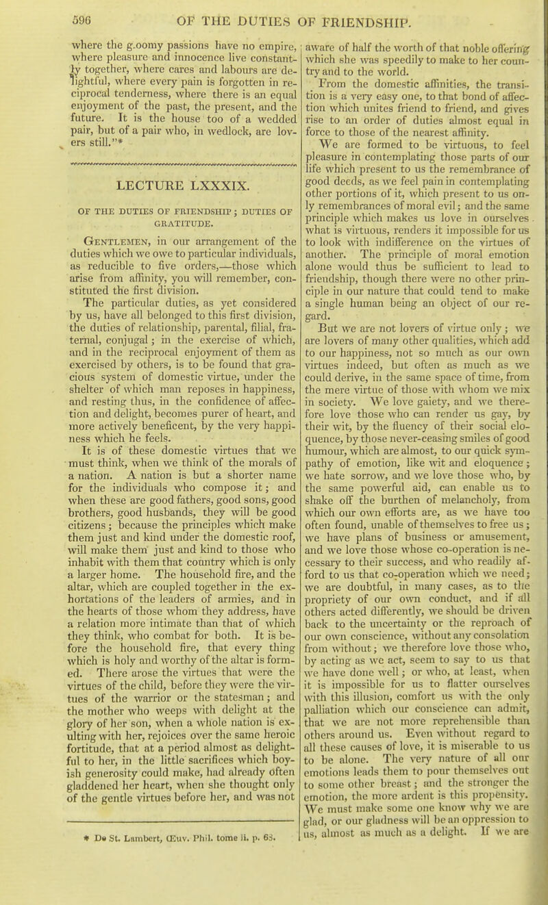 where the g.oomy passions have no empire, where pleasiu'c and innocence Hve constant- ly together, where cares and laboiu's are de- hghtrul, where every pain is forgotten in re- ciprocal tenderness, where there is an equal enjoyment of the past, the present, and the future. It is the house too of a wedded pair, but of a pair who, in wedlock, are lov- ers still,* LECTURE LXXXIX. OF THE DUTIES OF FRIENDSHIP ; DUTIES OF GRATITUDE. Gentlemen, in our arrangement of the duties which we owe to particular individuals, as reducible to five orders,—those which arise from affinity, you will remember, con- stituted the first division. The particular duties, as yet considered by us, have all belonged to this first division, the duties of relationship, parental, filial, fra- ternal, conjugal; in the exercise of which, and in the reciprocal enjoyment of them as exercised by others, is to be found that gra- cious system of domestic virtue, under the shelter of which man reposes in happiness, and resting thus, in the confidence of aflec- tion and delight, becomes purer of heart, and more actively beneficent, by the very happi- ness which he feels. It is of these domestic virtues that we must think, when we think of the morals of a nation. A nation is but a shorter name for the individuals who compose it; and when these are good fathers, good sons, good brothers, good husbands, they will be good citizens; because the principles which make them just and kind under the domestic roof, will make them just and kind to those who inhabit with them that country which is only a larger home. The household fire, and the altar, which are coupled together in the ex- hortations of the leaders of armies, and in the hearts of those whom they addi-ess, have a relation more intimate than that of which they think, who combat for both. It is be- fore the household fire, that every thing which is holy and worthy of the altar is form- ed. There arose the virtues that were the virtues of the child, before they were the vir- tues of the warrior or the statesman; and the mother who weeps with delight at the glory of her son, when a whole nation is ex- ulting with her, rejoices over the same heroic fortitude, that at a period almost as delight- ful to her, in the little sacrifices which boy- ish generosity could make, had already often gladdened her heart, Avhen she thought only of the gentle virtues before her, and was not « Da St. Lambert, (Euv. Phil, tome ii. p. 6S. ; aware of half the worth of that nol)le offering which she was speedily to make to her coun- try and to the world. From the domestic affinities, the transL- tion is a very easy one, to that bond of afiec- tion which unites friend to friend, and gives rise to an order of duties almost equal in force to those of the nearest affinity. We are formed to be virtuous, to feel pleasure in contemplating those parts of our life which present to us the remembrance of good deeds, as we feel pain in contemplating other portions of it, which present to us on- ly remembrances of moral evil; and the same principle which makes us love in ourselves. what is virtuous, renders it impossible for us to look with indifference on the virtues of another. The principle of moral emotion alone would thus be sufficient to lead to friendship, though there were no other prin- ciple in our nature that could tend to make a single human being an object of our re- gard. But we are not lovers of virtue only ; we are lovers of many other qualities, which add to our happiness, not so much as our own virtues indeed, but often as much as we could derive, in the same space of time, from the mere virtue of those with whom we mix in society. We love gaiety, and we there- fore love those who can render us gay, by their wit, by the fluency of their social elo- quence, by those never-ceasing smiles of good humour, which are almost, to our quick s5Tn~ pathy of emotion, like wit and eloquence ; we hate sorrow, and we love those who, by the same powerful aid, can enable us to shake off the burthen of melancholy, from which our own efforts are, as we have too often found, unable of themselves to free us; we have plans of business or amusement, and we love those whose co -operation is ne- cessary to their success, and who readily af- ford to us that co-operation which we need; we are doubtful, in many cases, as to the propriety of our own conduct, and if all others acted differently, we should be di-i^-en back to the xuicertainty or the reproach of oiu: own conscience, without any consolation from without; we therefore love tliose who, by acting as wc act, seem to say to us that we have done well; or who, at least, when it is impossible for us to flatter ourselves with this iOusion, comfort us with the only palliation which our conscience can admit, that we are not more reprehensible than others around us. Even without regard to all these causes of love, it is miserable to us to be alone. The verj' nature of all onr emotions leads them to pour themselves out to some other breast; and the stronger the emotion, the more ardent is this propensity. Wc must make some one know why we are glad, or our gladness will be an oppression to us, almost as much as a delight. If we are