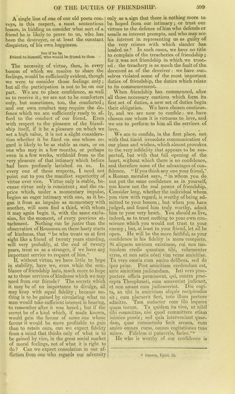 A single line of one of our old poets con- veys, in this respect, a most sententious lesson, in bidding us consider what sort of a friend he is likely to prove to us, who has been the destroyer, or at least the constant disquieter, of his own happiness. See if he be Friend to himself, who would be friend to thee. • The necessity of virtue, then, in every bosom of which we resolve to share the feelings, would be sufficiently evident, though we were to consider those feelings only; but all the participation is not to be on our part. We are to place confidence, as well as to receive it; we are not to be comforters only, but sometimes, too, the comforted; and our own conduct may require the de- fence which we are sufficiently ready to af- ford to the conduct of our friend. Even with respect to the pleasure of the friend- ship itself, if it be a pleasure on which we set a high value, it is not a slight considera- tion whether it be fixed on one whose re- gard is Hkely to be as stable as ovu:s, or on one who may in a few months, or perhaps even in a few weeks, wthhold from us the very pleasure of that intimacy which before had been profusely lavished on us. In every one of these respects, I need not point out to you the manifest superiority of virtue over vice. Virtue only is stable, be- cause virtue only is consistent; and the ca- price which, under a momentary impulse, begins an eager intimacy with one, as it be- gan it from an impulse as momentary with another, will soon find a third, \vith whom it may again begin it, with the same exclu- sion, for the moment, of every previous at- tachment. Nothing can be juster than the obseivation of Rousseau on these hasty starts of kindness, that  he who treats us at first sight like a friend of twenty years standing, will very probably, at the end of twenty years, treat us as a stranger, if we have any important ser^nce to request of him. If, without virtue, we have little to hope in stability, have we, even while the sem- blance of friendship lasts, much more to hope as to those services of kindness which we may need from our friends ? The secrets which it may be of no importance to divulge, all may keep with equal fidelity; because no- thing is to be gained by circidating what no man-would take sufficient interest in hearing, to remember after it was heard ; but if the uecret be of a kind which, if made known, would gain the favour of some one whose favour it would be more profitable to gain than to retain ours, can we expect fidelity from a mind that thinks only of what is to be gained by vice, in the great social market of moral feelings, not of what it is right to do ? Can we expect consolation in our af- fliction from one who regards our adversity only as a sign that there is nothing more to be hoped from our intimacy; or trust our virtues to the defence of him who defends or assails as interest prompts, and who may see his interest in representing us as guilty of the very crimes with which slander has loaded us ? In such cases, we have no title to complain of the treacheries of friendship ; for it was not friendship in which we trust- ed : the ti'eachery is as much the faidt of the deceived as of the deceiver : we have our- selves violated some of the most important duties of friendship, the duties which relate to its commencement. When friendship has commenced, after all those necessaiy cautions which form its first set of duties, a new set of duties begin their obligation. We have chosen cautious- ly, and we are now to confide: we have chosen one whom it is virtuous to love, and we are to perform to him all the services of love. We are to confide, in the first place, not with that timid irresolute communication of om- plans and wishes, which almost provokes to the very infidelity that appears to be sus- pected, but with that fuU opening of the heart, wijthout which there is no confidence, and therefore none of the advantages of con- fidence.  If you think any one yom- fr-iend, a Roman moralist says,  in whom you do not put the same confidence as in yourself, you know not the real power of friendship. Consider long, whether the individual whom you view with regard, is vi'orthy of being ad- mitted to your bosom ; but when you have judged, and found him truly worthy, admit him to your very heart. You should so Uve, indeed, as to trust nothing to your own con- science which you would not trust to your enemy ; but, at least to your friend, let aU be open. He will be the more faithful; as your confidence in his fidelity is more complete. Si aliquem amicum existimas, cui non tan- tundem credis quantum tibi, vehementer en'as, et non satis nosti vim verae amicitiae. Tu vero omnia cum amico delibera, sed de ipso prius. Post amicitiam credendum est, ante amicitiam judicandum. Isti vero prae- postere officia permiscent, qui, contra prae- cepta Theophi-asti, cum amaverint judicant, et non amant cum judicaverint. Diu cogi- ta, an tibi in amicitiam aliquis recipiendus sit; cum placuerit fieri, toto ilium pectore admitte. Tam audacter cum illo loquere quam tecum. Tu quidem ita vive, ut nihil tibi committas, nisi quod committere etiam inimico possis; sed quia intcrvcniunt quae- dam, quae consuetudo fecit arcana, cum amico omnes curas, omnes cogitationes tuas misce. Fidelem si putavcris, facies.* He who is worthy of our confidence is * Seneca, Epht, iii.