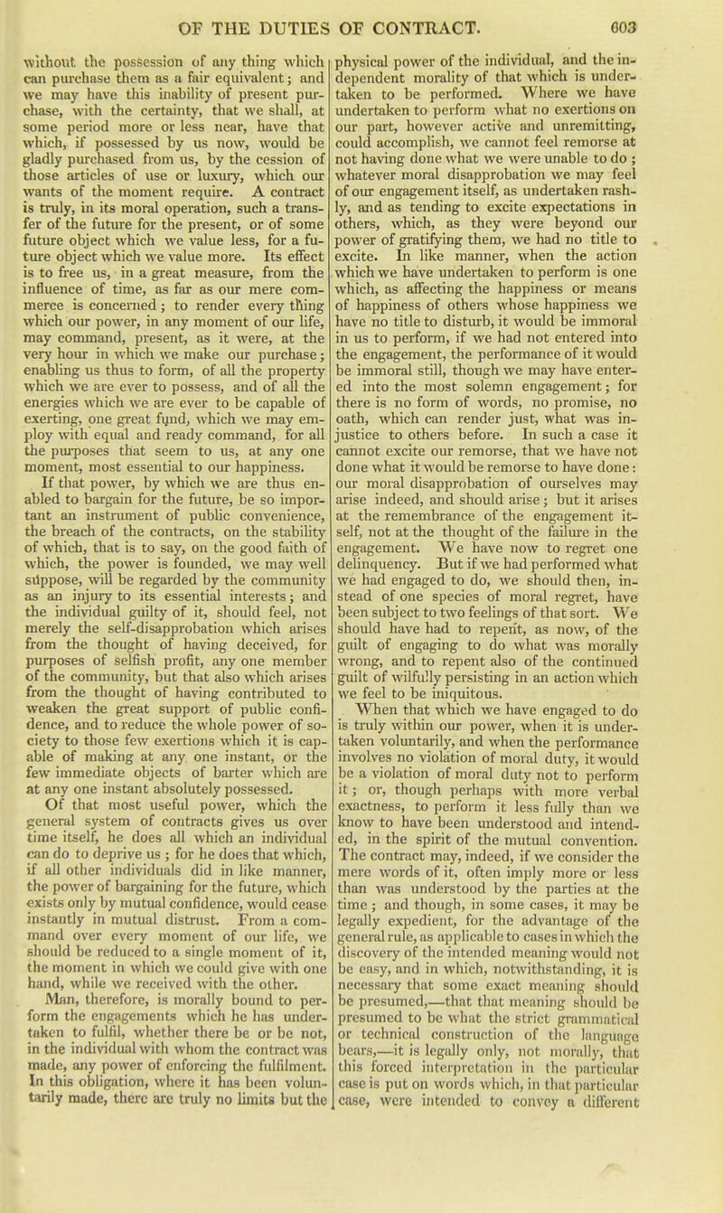 without the possession of any thing which can purchase tliem as a fair equivalent; and we may have this inability of present pur- chase, with the certainty, that we shall, at some period more or less near, have that which, if possessed by us now, would be gladly purchased from us, by the cession of those articles of use or luxiuy, which our wants of the moment require. A contract is truly, in its moral operation, such a trans- fer of the future for the present, or of some fiiture object which we value less, for a fu- ture object which we value more. Its effect is to free us, in a great measure, from the influence of time, as far as our mere com- merce is concerned ; to render every thing which our power, in any moment of our life, may command, present, as it were, at the very hour in which we make our purchase; enabhng us thus to form, of all the property which we are ever to possess, and of all the energies which we are ever to be capable of exerting, one gi'eat fijnd, which we may em- ploy with equal and ready command, for all the pm-poses that seem to us, at any one moment, most essential to our happiness. If that power, by which we are thus en- abled to bargain for the future, be so impor- tant an instmment of pubhc convenience, the breach of the contracts, on the stability of which, that is to say, on the good faith of which, the power is founded, we may well silppose, will be regarded by the community as an injury to its essential interests; and the individual guilty of it, should feel, not merely the self-disapprobation which arises from the thought of having deceived, for purposes of selfish profit, any one member of the community, but that also which arises from the thought of having contributed to weaken the great support of public confi- dence, and to reduce the whole power of so- ciety to those few exertions which it is cap- able of making at any one instant, or the few immediate objects of barter which are at any one instant absolutely possessed. Of that most useful power, which the general system of contracts gives us over time itself, he does all which an individual can do to deprive us ; for he does that which, if all other individuals did in like manner, the power of bargaining for the future, which exists only by mutual confidence, would cease instantly in mutual distrust. From a com- mand over every moment of our life, we should be reduced to a single moment of it, the moment in which we could give with one hand, while we received with the other. Man, therefore, is morally bound to per- form the engagements which he has under- taken to fulfil, whether there be or be not, in the individual with whom the contract was made, any power of enforcing the fulfilment. In this obligation, where it has been volun- tarily made, there arc truly no limits but the physical power of the individual, and the in- dependent morality of that which is under- taken to be performed. Where we have undertaken to perform what no exertions on our part, however active and unremitting, could accomplish, we cannot feel remorse at not having done what we were unable to do ; whatever moral disapprobation we may feel of our engagement itself, as undertaken rash- ly, and as tending to excite expectations in others, which, as they were beyond our power of gratifying them, we had no title to excite. In like manner, when the action which we have undertaken to perform is one which, as affecting the happiness or means of happiness of others whose happiness we have no title to distiu-b, it would be immoral in us to perform, if we had not entered into the engagement, the performance of it would be immoral still, though we may have enter- ed into the most solemn engagement; for there is no form of words, no promise, no oath, which can render just, what was in- justice to others before. In such a case it cannot excite our remorse, that we have not done what it would be remorse to have done: om- moral disapprobation of ourselves may arise indeed, and should arise; but it arises at the remembrance of the engagement it- self, not at the thought of the failure in the engagement. We have now to regret one delinquency. But if we had performed what we had engaged to do, we should then, in- stead of one species of moral regret, have been subject to two feelings of that sort. We should have had to repent, as now, of the guilt of engaging to do what was morally wrong, and to repent also of the continued guilt of wilfully persisting in an action which we feel to be iniquitous. When that which we have engaged to do is truly witliin our power, when it is under- taken voluntarily, and when the performance involves no violation of moral duty, it would be a violation of moral duty not to perform it; or, though perhaps with more verbal exactness, to perform it less fully than we know to have been understood and intend- ed, in the spirit of the mutual convention. The contract may, indeed, if we consider the mere words of it, often imply more or less than was understood by the parties at the time ; and though, in some cases, it may be legally expedient, for the advantage of the general rule, as applicable to cases in which the discovery of the intended meaning would not be easy, find in which, notwithstanding, it is necessary that some exact meaning should be presumed,—that that meaning should be presumed to be what the strict gnmimatical or technical construction of the language bears,—it is legally only, not morally, that this forced interpretation in the particular case is put on words which, in that particular case, were intended to con\'cy a different