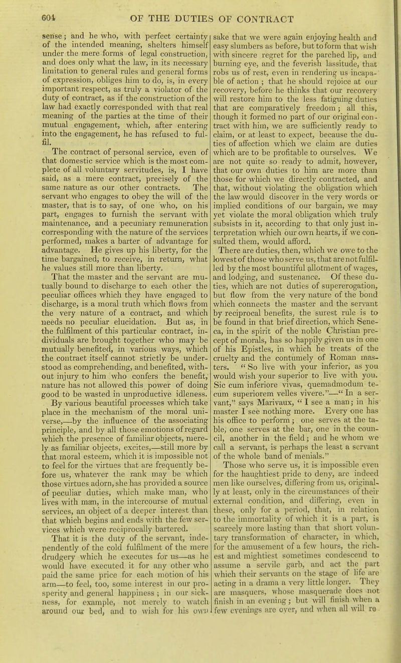 sense; and he who, with perfect certainty of the intended meaning, shelters himself under the mere forms of legal construction, and does only wliat the law, in its necessary limitation to general rules and general forms of expression, obliges him to do, is, in every important respect, as truly a violator of the duty of contract, as if the construction of the law had exactly corresponded with that real meaning of the parties at the time of their mutual engagement, which, after entering into the engagement, he has refused to ful- fil. The contract of personal service, even of that domestic service which is the most com- plete of all voluntary servitudes, is, I have said, as a mere contract, precisely of the same nature as our other contracts. The servant who engages to obey the will of the master, that is to say, of one who, on his part, engages to furnish the servant with maintenance, and a pecuniary remuneration corresponding with the nature of the services performed, makes a baiter of advantage for advantage. He gives up his liberty, for the time bargained, to receive, in retiu-n, what he values still more than liberty. That the master and the servant are mu- tually bound to discharge to each other the peculiar offices which they have engaged to discharge, is a moral truth which flows from the very natm-e of a contract, and which needs no peculiar elucidation. But as, in the fulfilment of this particular contract, in- dividuals are brought together who may be mutually benefited, in various ways, which the contract itself cannot strictly be under- stood as comprehending, and benefited, with- out injiuy to him who confers the benefit, nature has not allowed this power of doing good to be wasted in unproductive idleness. By various beautiful processes which take place in the mechanism of the moral uni- verse,—by the influence of the associating principle, and by all those emotions of regard which the presence of familiar objects, mere- ly as familiar objects, excites,—still more by that moral esteem, which it is impossible not to feel for the virtues that are frequently be- fore us, whatever the rank may be which those virtues adorn, she has provided a soiu-ce of peculiar duties, which make man, who lives with mm, in the intercourse of mutual services, an object of a deeper interest than that which begins and ends with the few ser- vices which were reciprocally bartered. That it is the duty of the servant, inde- pendently of the cold fulfilment of the mere dnidgery which he executes for us—as he would have executed it for any other who paid the same price for each motion of his arm—to feel, too, some interest in our pro- sperity and general happiness ; in our sick- ness, for example, not merely to watch around our bed, and to wish for his own sake that we were again enjoying health and easy slumbers as before, but to form that wish with sincere regret for the parched lip, and bm-ning eye, and the feverish lassitude, that robs us of rest, even in rendering us incapa- ble of action ; that he should rejoice at our recovery, before he thinks that our recovery will restore him to the less fatiguing duties that are comparatively freedom; all this, though it formed no pait of our original con - tract with him, we are sufficiently ready to claim, or at least to expect, because the du- ties of aflcction which we claim are duties which are to be profitable to ourselves. We are not quite so ready to admit, however, that our own duties to him are more than those for which we directly contracted, and that, without violating the obligation which the law would discover in the very words or implied conditions of our bargain, we may yet violate the moral obligation which truly subsists in it, according to that only just in- terpretation which om- own hearts, if we con- sulted them, would afford. There are duties, then, which we owe to the lowest of those who serve us, that are not fulfil- led by the most bomitiful allotment of wages, and lodging, and sustenance. Of these du- ties, which are not duties of supererogation, but flow I'rom the very nature of the bond which connects the master and the servant by reciprocal benefits, the siuest rule is to be found in that brief direction, which Sene- ca, in the spirit of the noble Christian pre- cept of morals, has so happily given us in one of his Epistles, in which be treats of the cruelty and the contumely of Roman mas- ters.  So live with your inferior, as you would wish your superior to live with you. Sic cum inferiore ^nvas, quemadmodum te- cum superiorem velles vivere.— In a ser- vant, says Marivaux,  I see a man; in his master I see nothing more. Every one has his office to perform ; one serves at the ta- ble, one serves at the bar, one in the coun- cil, another in the field; and he whom we call a servant, is perhaps the least a servant of the whole band of menials. Those who serve us, it is impossible even for the haughtiest pride to deny, ai-e indeed men like ourselves, diflering from us, original- ly at least, only in the circumstances of their external condition, and differing, even in these, only for a period, that, in relation to the immortality of which it is a part, is scarcely more lasting than that short volini- tary transformation of character, in which, for the amusement of a few hours, the I'ich- est and mightiest sometimes condescend to assume a servile garb, and act the part which their servants on the stage of life {u-e acting in a drama a very little longer. They are masquers, whose masquerade docs not finish in an evening; but will finish when a few evenings are over, and when all will ro