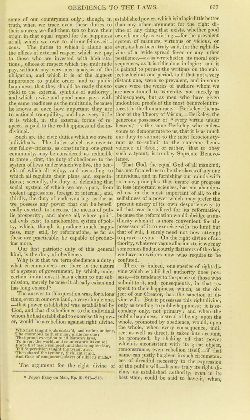 some of our countrymen only; though, in truth, when we trace even these duties to their soiuxe, we find them too to have their origin in that equal regard for the happiness of all, which we owe to all our fellow-citi- zens. The duties to which I allude are the offices of external respect which we pay to those who are invested with high sta^ tions ; offices of respect which the multitude pay, without any very nice analysis of the obligation, and which it is of the highest importance to public order, and to public happiness, that they should be ready thus to yield to the external symbols of authority; and which a wise and good man pays with the same readiness as the multitude, because he knows at once how important they are to national tranquillity, and how A'ery little it is which, in the external forms of re- spect, is paid to the real happiness of the in- dividual. Such are the civic duties which we owe to individuals. The duties which we owe to our fellow-citizens, as constituting one great community, may be considered as reducible to three : first, the duty of obedience to the system of laws under which we live, the ben- efit of which all enjoy, and according to which all regulate their plans and expecta- tions ; secondl)% the duty of defending that social system of which we are a part, from violent aggressions, foreign or internal; and, thirdly, the duty of endeavouring, as far as we possess any power that can be benefi- cially exerted, to increase the means of pub- lic prosperity j and above all, where politi- cal evils exist, to ameliorate a system of poli- ty, which, though it produce much happi- ness, may still, by reformations, as far as these are practicable, be capable of produc- ing more. Our first patriotic duty of this general kind, is the duty of obedience. Why is it that we term obedience a duty ; what circumstances are there in the nature of a system of government, by which, under certain limitations, it has a claim to our sub- mission, merely because it already exists and has long existed ? The answer to this question was, for a long time, even in our own land, a very simple one, ~-that power established was established by God, and that disobedience to the individual whom he had established to exercise this pow- er, would be a rebellion against right divine. Who first taught souls enslav'd, and realms undone. The enormous faith of many made for one ; That proud exception to aU Nature's laws. To invert the world, and counterwork its cause! Force first made conquest, and tliat conquest law. Till Superstition taught the tyrant awe. Then shared the tyranny, then lent it aid, And Gods of conquerors, slaves of subjects made.* The argument for the right divine of • Pope's Essay on Man, Ep. iii, 241—218. established power, which is in logic little better than any other argument for the right di- vine of any thing that exists, whether good or evil, merely as existing,—for the prevalent system of manners, virtuous or vicious, or even, as has been truly said, for the right di- vine of a wide-spread fever or any other . pestilence,—is as wretched in its moral con- sequences, as it is ridiculous in logic; and it is painfid to peruse the writings on the sub- ject which at one period, and that not a vei-y distant one, were so prevalent, and in some cases were the works of authors whom we are accustomed to venerate, not merely as philosophers, but as men who have given undoubted proofs of the most benevolent in- terest in the human race. Berkeley, the au- thor of the Theoiy of Vision,—Berkeley, the generous possessor of  every virtue under heaven, is the same Berkeley who endea- vours to demonstrate to us, that it is as much our duty to submit to the mOst ferocious ty- rant as to-submit to the supreme bene- volence of God; or rather, that to obey such a tyrant, is to obey Supreme Benevo- lence. That God, the equal God of aU mankind, has not formed us to be the slaves of any one individual, and in fmnishing oirr minds with so many principles that insure our progress in less important sciences, has not abandon- ed us, in the most important of all, to the selfishness of a power which may prefer the present misery of its own despotic sway to all that can be offered for its reformation, because the reformation would abridge an au- thority which it is more convenient for the possessor of it to exercise with no limit but that of will, I surely need not now attempt to prove to you. On the right divine of au- thority, whatever vague allusions to it we may sometimes find in courtly flatterers of the day, we have no miters now who require to be confuted. _ There is, indeed, one species of right di- vine-which estabhshed authority does pos- sess,--its tendency to the peace of those who submit to it, and, consequently, in that re- spect to their happiness, which, as the ob- ject of oiur Creator, has the sanction of di- vine will. But it possesses this right divine, only as tending to public happiness ; it is se- condary only, not primary : and when the public happiness, instead of being, upon the whole, promoted by obedience, would, upon the whole, when every consequence, indi- rect as well as direct, is taken into account, be promoted, by shaking off that power which is inconsistent with its great object, remonstrance, even rebellion itself,—if that name can justly be given in such cii'cumstan, ccs of dreadful necessity to the expression of the public will,—has as truly its right di- vine, as established authority, even in its best state, could be said to have it, when,