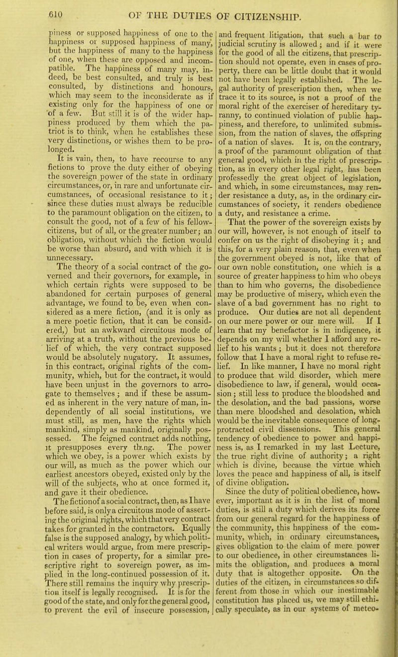 OF CITIZENSHIP. piiiess or supposed happiness of one to the happiness or supposed happiness of many, but the happiness of many to the happiness of one, when these are opposed and incom- patible. The liappiness of many may, in- deed, be best consulted, and truly is best consulted, by distinctions and honoui-s, which may seem to the inconsiderate as if existing only for the happiness of one or 'of a few. But still it is of the wider hap- piness produced by them which the pa- triot is to think, when he establishes these very distinctions, or wishes them to be pro- longed. It is vain, then, to have recourse to any fictions to prove the duty either of obeying the sovereign power of the state in ordinary circumstances, or, in rare and unfortunate cir- cumstances, of occasional resistance to it; since these duties must always be reducible to the paramount obligation on the citizen, to consult the good, not of a few of his fellow- citizens, but of all, or the greater number; an obligation, without which the fiction would be worse than absurd, and with which it is unnecessary. The theory of a social contract of the go- verned and their governors, for example, in which certain rights were supposed to be abandoned for certain purposes of general advantage, we found to be, even when con- sidered as a mere fiction, (and it is only as a mere poetic fiction, that it can be consid- ered,) but an awkward circuitous mode of arriving at a truth, mthout the previous be- lief of which, the very contract supposed would be absolutely nugatory. It assumes, in this contract, original rights of the com- munity, which, but for the contract, it would liave been unjust in the governors to arro- gate to themselves ; and if these be assum- ed as inherent in the very natm-e of man, in- dependently of all social institutions, we must still, as men, have the rights which mankind, simply as mankind, originally pos- sessed. The feigned contract adds nothing. It presupposes every tb.ng. The power which we obey, is a power which exists by our will, as much as the power which om- earliest ancestors obeyed, existed only by the will of the subjects, who at once formed it, and gave it their obedience. The fictionof a social contract, then, as Ihave before said, is only a circuitous mode of assert- ing the original rights, which that very contract takes for granted in the contractors. Equally false is the supposed analogy, by which politi- cal writers would argue, from mere prescrip- tion in cases of property, for a similar pre- scriptive right to sovereign power, as im- plied in the long-continued possession of it. There still remains the inquiry why prescrip- tion itself is legally recognised. It is for the good of the state, and only for the general good, to prevent the evil of insecure possession, and frequent litigation, that such a bar to judicial scrutiny is allowed; and if it were for the good of all the citizens, that prescrip- tion should not operate, even in cases of pro- perty, there can be little doubt that it would not have been legally established. The le- gal authority of prescription then, when we trace it to its source, is not a proof of the moral right of the exerciser of hereditary ty- ranny, to continued violation of public hap- piness, and therefore, to unlimited submis- sion, from the nation of slaves, the oflFspring of a nation of slaves. It is, on the contrarj', a proof of the paramount obligation of that general good, which in the right of prescrip- tion, as in every other legal right, has been professedly the great object of legislation, and which, in some circumstances, may ren- der resistance a duty, as, in the ordinary cir- cumstances of society, it renders obedience a duty, and resistance a crime. That the power of the sovereign exists by our will, however, is not enough of itself to confer on us the right of disobe}'ing it; and this, for a very plain reason, that, even when the government obeyed is not, like that of our own noble constitution, one which is a source of greater happiness to him who obeys than to him who governs, the disobedience may be productive of misery, which even the slave of a bad government has no right to produce. Our duties are not all dependent on oiu* mere power or our mere will. If I learn that my benefactor is in indigence, it depends on my will whether I afibrd any re- lief to his wants; but it does not therefore follow that I have a moral right to refuse re- lief. In like manner, I have no moral right to produce that wild disorder, which mere disobedience to law, if general, would occa- sion ; still less to produce the bloodshed and the desolation, and the bad passions, worse than mere bloodshed and desolation, which would be the inevitable consequence of long- protracted civil dissensions. This general tendency of obedience to power and happi- ness is, as I remarked in my last Lecture, the true right di\'ine of authority; a right which is divine, because the virtue which loves the peace and happiness of all, is itself of divine obligation. Since the duty of political obedience, how- ever, important as it is in the list of moral duties, is still a duty which derives its force from our general regard for the happiness of the community, this happiness of the com- munity, which, in ordinary circumstances, gives obligation to the claim of mere power to our obedience, in other circumstances li- mits the obligation, and produces a moral duty that is altogether opposite. On the duties of the citizen, in circumstances so dif- ferent from those in which our inestimable constitution has placed us, we may still ethi- cally speculate, as in our systems of meteo-