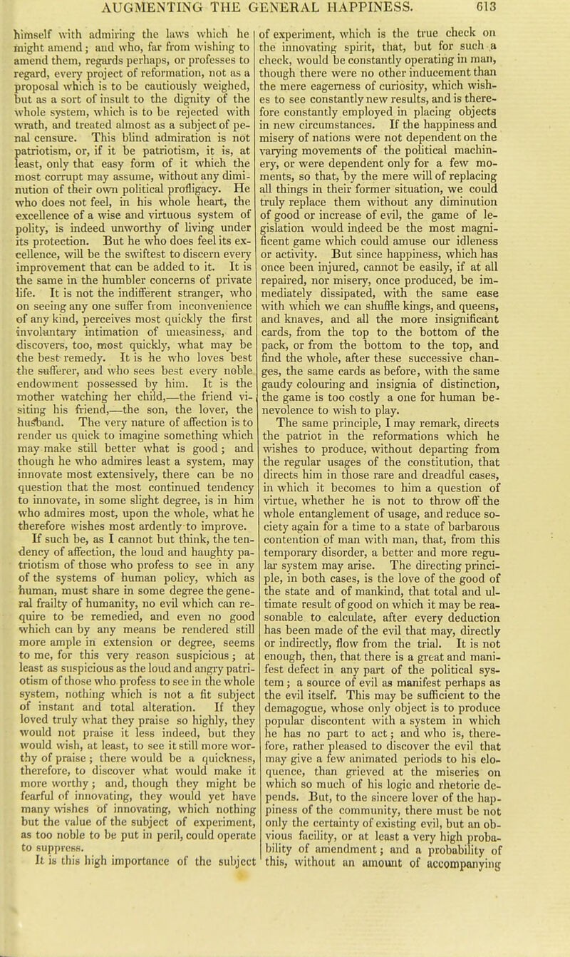 himself with admiring the hiws which he might amend; and who, far from wishing to amend them, regai'ds perhaps, or professes to regard, every project of reformation, not as a proposal which is to be cautiously weighed, but as a sort of insult to the dignity of the whole system, which is to be rejected with wrath, and treated almost as a subject of pe- nal censure. This blind admiration is not patriotism, or, if it be patriotism, it is, at least, only that easy form of it which the most corrupt may assiune, without any dimi- nution of their own political profligacy. He who does not feel, in his whole heart, the excellence of a wise and virtuous system of polity, is indeed unworthy of hving under its protection. But he who does feel its ex- cellence, will be the swiftest to discern every improvement that can be added to it. It is the same in the humbler concerns of private life. It is not the indifferent stranger, who on seeing any one suffer from inconvenience of any kind, perceives most quickly the first involuntaiy intimation of uneasiness, and discovers, too, most quickly, what may be the best remedy. It is he who loves best the sufl'erer, and who sees best every noble endowment possessed by him. It is the mother watching her child,—the friend vi- i siting his friend,—the son, the lover, the husband. The very nature of affection is to render us quick to imagine something which may make still better what is good; and though he who admires least a system, may innovate most extensively, there can be no question that the most continued tendency to innovate, in some slight degree, is in him who admires most, upon the whole, what he therefore wishes most ardently to improve. If such be, as I cannot but think, the ten- dency of affection, the loud and haughty pa- triotism of those who profess to see in any of the systems of human pohcy, which as human, must share in some degree the gene- ral frailty of humanity, no evil which can re- quire to be remedied, and even no good which can by any means be rendered still more ample in extension or degree, seems to me, for this very reason suspicious; at least as suspicious as the loud and angry patri- otism of those who profess to see in the whole system, nothing which is not a fit subject of instant and total alteration. If they loved truly what they praise so highly, they would not praise it less indeed, but they would wish, at least, to see it still more wor- thy of praise ; there would be a quickness, therefore, to discover what would make it more worthy; and, though they might be fearful of innovating, they would yet have many wshes of innovating, which nothing but the value of the subject of experiment, as too noble to be put in peril, could operate to suppress. It is this high importance of the subject of experiment, which is the true check on the innovating spirit, that, but for such a check, would be constantly operating in man, though there were no other inducement than the mere eagerness of curiosity, which wish- es to see constantly new results, and is there- fore constantly employed in placing objects in new circumstances. If the happiness and misery of nations were not dependent on the varying movements of the political machin- ery, or were dependent only for a few mo- ments, so that, by the mere will of replacing all things in their former situation, we could truly replace them without any diminution of good or increase of evil, the game of le- gislation would indeed be the most magni- ficent game which could amuse our idleness or activity. But since happiness, which has once been injiued, cannot be easily, if at all repaired, nor miseiy, once produced, be im- mediately dissipated, with the same ease \vith which we can shuffle kings, and queens, and knaves, and all the more insignificant cards, from the top to the bottom of the pack, or from the bottom to the top, and find the whole, after these successive chan- ges, the same cards as before, with the same gaudy colouring and insignia of distinction, the game is too costly a one for human be- nevolence to wish to play. The same principle, I may remark, directs the patriot in the reformations which he wishes to produce, without departing from the regular usages of the constitution, that directs him in those rare and dreadful cases, in which it becomes to him a question of virtue, whether he is not to throw off the whole entanglement of usage, and reduce so- ciety again for a time to a state of barbarous contention of man with man, that, from this temporary disorder, a better and more regu- lar system may arise. The directing princi- ple, in both cases, is the love of the good of the state and of mankind, that total and ul- timate result of good on which it may be rea- sonable to calculate, after every deduction has been made of the evil that may, directly or indirectly, flow from the trial. It is not enough, then, that there is a great and mani- fest defect in any part of the political sys- tem ; a source of evil as manifest perhaps as the evil itself. This may be sufficient to the demagogue, whose only object is to produce popular discontent with a system in which he has no part to act; and who is, there- fore, rather pleased to discover the evil that may give a few animated periods to his elo- quence, than grieved at the miseries on which so much of his logic and rhetoric de- pends. But, to the sincere lover of the hap- piness of the community, there must be not only the certainty of existing evil, but an ob- vious facility, or at least a very high ))roba- bility of amendment; and a probability of this, without an amount of accompanying