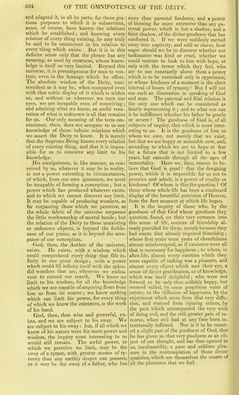 and adapted it, in all its parts, for those gra- cious purposes to which it is subservient, must, of course, have known the relations which he established; and knowing eveiy relation of every thing existing, he may truly be said to be omniscient in his relation to every thing which exists. But it is in this definite sense only that the phrase has any meaning, as used by creatmes, whose know- ledge is itself so very limited. Beyond this universe, it is presumptuous for man to ven- ture, even in the homage which he offers. The absolute wisdom of the Deity, tran- scendent as it may be, when compared even with that noble display of it which is within us, and without us wherever we tiun our eyes, we are incapable even of conceiving; and admiring what we loiow, an awful vene - ration of what is unknown is all that remains for us. Our only meaning of the term om- niscience, then, does not arrogate to us any knowledge of those infinite relations which we assert the Deity to know. It is merely that the Supreme Being knows every relation of every existing thing, and that it is impos- sible for us to conceive any limit to his knowledge. His omnipotence, in like manner, as con- ceived by us, whatever it may be in reality, is not a power extending to circumstances, of which, from our own ignorance, we must be incapable of forming a conception; but a power which has produced whatever exists, and to which we cannot discover any limit. It may be capable of producing wonders, as far surpassing those which we perceive, as the whole fabric of the universe surpasses the little workmanship of mortal hands; but the relation of the Deity to these unexisting or unknown objects, is beyond the feeble- ness of our praise, as it is beyond the arro- gance of oiu conception. God, then, the Author of the universe, exists. He exists, with a wisdom which could comprehend every thing that fills in- finity in one great design; with a power which could fill infinity itself with the splen- did wonders that are, wherever we endea- voiu: to extend our search. We know no limit to his wisdom, for all the knowledge which we are capable of acquiring flows from him as from its soiu-ce; we know nothing which can limit his power, for every thing of which we know the existence, is the work of his hand. God, then, thus wise and powerful, ex- ists, and we are subject to his sway. We are subject to his sway: but, if all which we knew of his nature were his mere power and wisdom, the inquiry most interesting to us would still remain. The awful power, to which we perceive no limit, may be the sway of a tyrant, with greater means of ty- ranny than any earthly despot can possess, or it may be the sway of a father, who has more than parental fondness, and a powet of blessing far more extensive than any pa- rental power, which is but a shadow, and a faint shadow, of the divine goodness that has conferred it. If we were suddenly carried away into captivity, and sold as slaves, how eager should we be to discover whether our taskmaster was kind or cruel, whether we could ventiu-e to look to him with hope, or only with the terror which they feel, who are to see constantly above them a power which is to be exercised only in oppression, or whose kindness of a moment is the short interval of hours of tyranny! But I will not use such an illustration in speaking of God and man. The paternal and filial relation is the only one which can be considered as faintly representing it; and to what son can it be indifferent whether his father be gentle or severe ? The goodness of God is, of all subjects of inquirj', that which is most inter- esting to us. It is the goodness of him to whom we owe, not merely that we exist, but that we are happy or miserable now, and, according to which we are to hope or fear for a future that is not limited to a few years, but extends through all the ages of immortality. Have we, then, reason to be- lieve that God is good ? that the designing power, which it is impossible for us not to perceive and admit, is a power of cruelty or kindness? Of whom is this the question ? Of those whose whole life has been a continued display of the bountiful provision of Heaven, from the first moment at which life began. It is the inquiry of those who, by the goodness of that God whose goodness they question, found, on their very eT)trance into this scene of life, sources of friendship al- ready provided for them, merely because they had wants that already required friendship; whose first years were years of cheerfulness almost uninterrupted, as if existence were all that is necessary for happiness ; to whom, in after-life, almost e\ ery exertion which they were capable of making was a pleasure, and almost every object which met their eye, a sense of direct gratification, or of knowledge, which was itself delightful; who were not formed to be only thus selfishly happy, but seemed called, by some propitious voice of nature, to the diffusion of hai>})iness, by the enjoyment which arose from that verj^ diffu- sion, and warned from injiuing others, by the pain which accompanied the very wish of doing evil, and the still greater pain of re- morse, when evil had at any time been in- tentionally inflicted. Nor is it to be count- ed a slight part of the goodness of God, that he has given us that very goodness as an ob- ject of our thought, and has thus opened to us, inexhaiistibiy, a pure and sublime plea- sure in the contemplation of those divine qualities, which are themselves the source of all the plcasm-es that we feel.