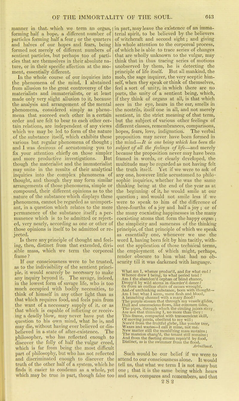 manner in that which we term an orgsui, forming half a hope, a ditferent number of particles forming half a fear ; or the quarters and halves of oiu- hopes and fears, being formed not merely of ditferent numbers of sentient particles, but perhaps too of parti- cles that are themselves in their absolute na- ture, or in their specific affection at the mo- ment, essentially different. In the whole course of our inquiries into the phenomena of the mind, I abstained from allusion to the great controversy of the materiaUsts and immaterialists, or at least made only very slight allusion to it, because the analysis and arrangement of the mental phenomena, considered simply as pheno- mena that succeed each other in a certain order and are felt to bear to each other cer- tain relations, are independent of any views which we may be led to form of the nature of the substance itself, which exhibits these various but regular phenomena of thought; and I was desirous of accustoming you to fix your attention chiefly on those simpler and more productive investigations. But though the materialist and the immaterialist may unite in the results of their analytical inquiries into the complex phenomena of thought, and though they may form similar arrangements of those phenomena, simple or compound, their different opinions as to the nature of the substance which displays these phenomena, cannot be regarded as unimport- ant, in a question which relates to the mere permanence of the substance itself; a per- manence which is to be admitted or reject- ed, very nearly, according as one or other of those opinions is itself to be admitted or re- jected. Is there any principle of thought and feel- ing, then, distinct from that extended, divi- sible mass, which we term the corporeal frame ? If our consciousness were to be trusted, as to the indivisibility of the sentient princi- ple, it would scarcely be necessary to make any inquiry beyond it. The savage, indeed, in the lowest form of savage life, who is too much occupied with bodily necessities, to think of himself in any other light than as that which requires food, and feels pain from the want of a necessary supply of it, or as that which is capable of inflicting or receiv- ing a deadly blow, may never liave put the question to his own mind, what he is, and may die, without having ever believed or dis- believed in a state of after-existence. The philosopher, who has reflected enough to discover the folly of half the vulgar creed, which is far from being the most difficult part of philosophy, but who has not reflected and discriminated enough to discover the truth of the other half of a system, which he finds it easier to condemn as a whole, yet which may be true in part, though false too in part, may leave the existence of an imma- terial spirit, to be believed by the believers of witchcraft and second sight; and giving his whole attention to the corporeal process, of which he is able to trace series of changes that are wholly unknovTO to the vulgar, may think that in thus tracing series of motions unobserved by them, he is detecting the principle of life itself. But all mankind, the mob, the sage inquirer, the very sceptic him- self, when they speak or think of themselves, feel a sort of imity, in which there are no parts, the unity of a sentient being, which, if they think of organs at all, is that which sees in the eye, hears in the ear, smells in the nostrils, itself one in all, and not merely sentient, in the strict meaning of that term, but the subject of various other feelings of different classes, remembrances, comparisons, hopes, fears, love, indignatioii. The verbal proposition may never have been formed in the mind—It is one being which has been ike subject of all the feelings of life—and merely because the proposition never may have been framed in words, or cleaa-ly developed, the multitude may be regarded as not having felt the truth itself. Yet if we were to ask of any one, however little accustomed to philo- sophic inquiries, whether he was the same thinking being at the end of the year as at the beginning of it, he would smile at our question; and would not smile less if we were to speak to him of the difference of three-fourths of a joy and half a joy ; or of the many coexisting happinesses in the many coexisting atoms that form the happy organ ; the simplicity and sameness of the thinking principle, of that principle of which we speak as essentially one, whenever we use the word I, having been felt by him tacitly, with- out the application of those technical terms, the employment of which might, perhaps, render obscure to him what had no ob- sciffity till it was darkened with language. What am I, whence produe'd, and for what end f Whence drew I being, to what period tend ? Am I the abandon'd orphan of blind cliancc, Dropp'd by wild atoms in disorder'd dance ? Or from an endless chain of causes wrouglit, And.of unthinking substance, born with llioiight— Am I but what I seem, mere llesh and blood, A branching channel witli a mazy /lood ? The purple stream that through my vessels glides. Dull and imeonseious (lows, lilvc eonmion tides. The pipes, through which the circling juices stray, Are not that tliinliing I, no more than they : This frame, compacted with transcendent skill. Of moving joints, obedient to my will; Nurs'il from the fruitful glebe, like yonder tree. Waxes and wastes—I call it mine, not mo. New matter still the motild'riiig mass sustains ; The mansion chanj^'d, the tenant still remains; And from the lloctinp stream repair'd by food, Distinct, as is the swimmer from the (lood. Arbulhiiot. Such would be our belief if we were to attend to our consciousness alone. It would tell us, that what we term I is not many but one ; that it is the same being which hears and sees, compares and remembers, and that 2S 2