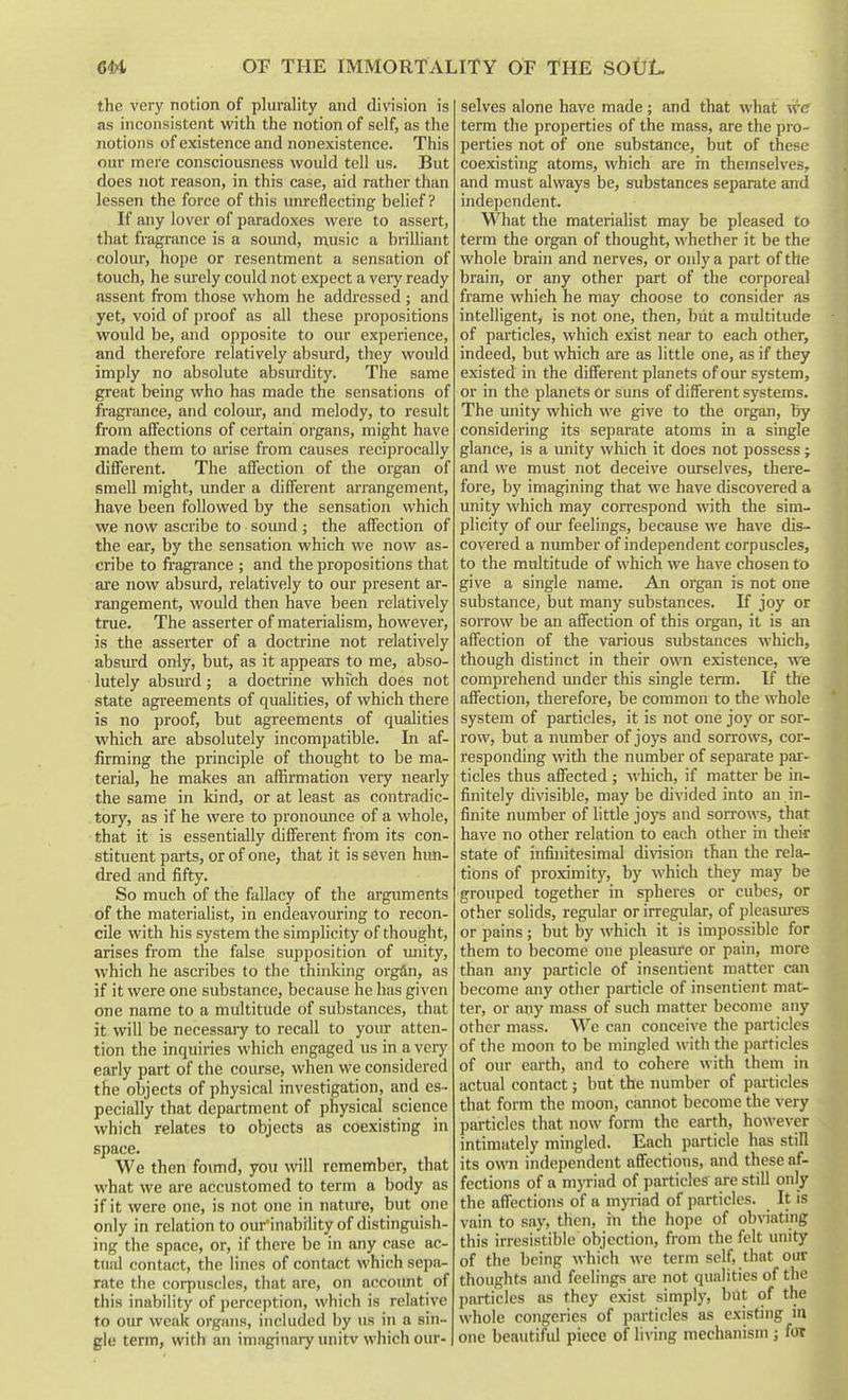 the very notion of plurality and division is as inconsistent with the notion of self, as the notions of existence and nonexistence. This our mere consciousness would tell us. But does not reason, in this case, aid rather than lessen the force of this unreflecting belief? If any lover of paradoxes were to assert, that fragrance is a sound, music a brilliant colour, hope or resentment a sensation of touch, he smely could not expect a veiy ready assent from those whom he addi-essed ; and yet, void of proof as all these propositions would be, and opposite to our experience, and therefore relatively absurd, they would imply no absolute absurdity. The same great being who has made the sensations of fragrance, and colour, and melody, to result from affections of certain organs, might have made them to arise from causes reciprocally different. The affection of the organ of smell might, imder a different arrangement, have been followed by the sensation which we now ascribe to sound ; the affection of the ear, by the sensation which we now as- cribe to fragrance ; and the propositions that are now absurd, relatively to our present ar- rangement, would then have been relatively true. The asserter of materialism, however, is the asserter of a doctrine not relatively absurd only, but, as it appears to me, abso- lutely absmd; a doctrine which does not state agreements of qualities, of which there is no proof, but agreements of qualities which are absolutely incompatible. In af- firming the principle of thought to be ma- terial, he makes an affirmation very nearly the same in kind, or at least as contradic- tory, as if he were to pronounce of a whole, that it is essentially different from its con- stituent parts, or of one, that it is seven hun- dred and fifty. So much of the fallacy of the arguments of the materialist, in endeavouring to recon- cile with his system the simplicity of thought, arises from the false supposition of imity, which he ascribes to the thinking organ, as if it were one substance, because he has given one name to a multitude of substances, that it will be necessaiy to recall to your atten- tion the inquiries which engaged us in a very early part of the course, when we considered the objects of physical investigation, and es-- pecially that department of physical science which relates to objects as coexisting in space. We then found, you will remember, that what we are accustomed to term a body as if it were one, is not one in nature, but one only in relation to our'inabrlity of distinguish- ing the space, or, if there be in any case ac- tual contact, the lines of contact which sepa- rate the corpuscles, that are, on account of this inability of perception, which is relative to our weak organs, included by us in a sin- gle term, with an imaginary unitv which our- selves alone have made; and that what wc term the properties of the mass, are the pro- perties not of one substance, but of these coexisting atoms, which are in themselves, and must always be, substances separate and independent. What the materialist may be pleased to term the organ of thought, whether it be the whole brain and nerves, or only a part of the brain, or any other part of the corporeal frame which he may choose to consider as intelligent, is not one, then, biit a multitude of pai'ticles, which exist near to each other, indeed, but which are as little one, as if they existed in the different planets of our system, or in the planets or suns of different systems. The unity which we give to the organ, by considering its separate atoms in a single glance, is a unity which it does not possess; and we must not deceive ourselves, there- fore, by imagining that we have discovered a unity which may correspond with the sim- plicity of our feelings, because we have dis- covered a number of independent corpuscles, to the multitude of which we have chosen to give a single name. An organ is not one substance, but many substances. If joy or sorrow be an affection of this organ, it is an affection of the various substances which, though distinct in their own existence, we comprehend under this single term. If the affection, therefore, be common to the whole system of particles, it is not one joy or sor- row, but a number of joys and sorrows, cor- responding with the number of separate par- ticles thus affected ; which, if matter be in- finitely divisible, may be divided into an in- finite number of little jo3's and sorrows, that have no other relation to each other in their state of infinitesimal division than the rela- tions of proximity, by which they may be grouped together in spheres or cubes, or other solids, regular or irregular, of pleasures or pains; but by which it is impossible for them to become one pleasure or pain, more than any particle of insentient matter can become any other particle of insentient mat- ter, or any mass of such matter become any other mass. We can conceive the particles of the moon to be mingled with the particles of our earth, and to cohere with them in actual contact; but the number of pai'ticles that form the moon, cannot become the very particles that now form the earth, however intimately mingled. Each particle has still its own independent affections, and these af- fections of a myriad of particles are still only the affections of a m}Tiad of particles. It is vain to say, then, in the hope of obviating this irresistible objection, from the felt unity of the being which we term self, that our thoughts and feelings are not qualities of the particles as they exist simply, biU of the whole congeries of particles as existing in one beautiful piece of hving mechanism j for