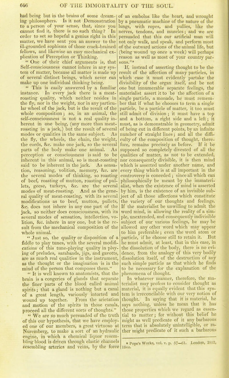 had being but in the brains of some dream- ing philosophers. Is it not Demonstration to a person of yom* sense, that, since you cannot find it, there is no such thing? In order to set so hopeful a genius right in this matter, we have sent you an answer to the ill-grounded sophisms of those crack-brained fellows, and likewise an easy mechanical ex- plication of Perception or Thinking.  One of their chief arguments is, that Self-consciousness cannot inhere in any sys- tem of matter, because all matter is made up of several distinct beings, which never can make up one individual thinking being.  This is easily answered by a familiar instance. In every jack there is a meat- roasting quality, which neither resides in the fly, nor in the weight, nor in any particu- lar wheel of the jack, but is the result of the whole composition; so, in an animal, the self-consciousness is not a real quality in- herent in one being, (any more than meat- roasting in a jack,) but the result of several modes or qualities in the same subject. As the fly, the wheels, the chain, the weight, the cords, &c. make one jack, so the several parts of the body make one animal. As perception or consciousness is said to be inherent in this animal, so is meat-roasting said to be inherent in the jack. As sensa- tion, reasoning, volition, memory, &c. are the several modes of thinking, so roasting of beef, roasting of mutton, roasting of pul- lets, geese, turkeys, &c. are the several modes of meat-roasting. And as the gene- ral quality of meat-roasting, with its several modifications as to beef, mutton, pullets, &c. does not inhere in any one part of the jack, so neither does consciousness, with its several modes of sensation, intellection, vo- lition, &c. inhere in any one, but is the re- sult from the mechanical composition of the whole animal.  Just so, the quahty or disposition of a fiddle to play tunes, with the several modifi- cations of this tune-playing quality in play- ing of preludes, sarabands, jigs, and gavotts, are as much real qualities in the instrument, as the thought or the imagination is in the mind of the person that composes them.  It is well known to anatomists, that the brain is a congeries of glands that separate the finer parts of the blood called animal spirits; that a gland is nothing but a canal of a great length, variously intortcd and wound up together. From the ai'ictation and motion of the spirits in those canals, proceed all the different sorts of thoughts.  Wc are so much persuaded of the trutli of this our hyi^othesis, that we have employ- ed one of our members, a great virtuoso at Nuremberg, to make a sort of an hydraulic engine, in which a chemical liquor resem- bling blood is driven tlirough elastic channels resembling arteries and veins, by the force of an embolus like the heart, and wrought by a pneumatic machine of the nature of the lungs, with ropes, and pullies, like the nerves, tendons, and muscles; and we are persuaded that this our artificial man will not only walk, and speak, and perform most of the outward actions of the animal life, but (being wound up once a week) will perhaps reason as well as most of your country par- sons.* If, instead of asserting thought to be the result of the affection of many particles, in which case it must evidently partake the divisibility of the organ itself, and be not one but innumerable separate feelings, the materialist assert it to be the aflfection of a single pailicle, a monade, he must remem- ber that if what he chooses to term a single particle, be a particle of matter, it too must still admit of division ; it must have a top and a bottom, a right side and a left; it must, as is demonstrable in geometry, admit of being cut in different points, by an infinite number of straight lines; and all the diffi- culty of the composition of thought, there- fore, remains precisely as before. If it be supposed so completely divested of all the qualities of matter, as not to be extended, nor consequently divisible, it is then mind which is asserted imder another name, and every thing which is at all important in the controversy is conceded ; since all which can philosophically be meant by the immateri- alist, when the existence of mind is asserted by him, is the existence of an invisible sub- ject of all those affections which constitute the variety of om* thoughts and feelings. If the materialist be unwilling to admit the word mind, in allowing the reality of a sim- ple, imextended, and consequently indi^nsible subject of om' various feelings, he may be allowed any other word which may appear to him preferable; even the word atom or particle, if he choose still to retain it. But he must admit, at least, that in this case, in the dissolution of the body, there is no evi- dence, from the analogy of this very bodily dissolution itself, of the destruction of any such simple particle as that which he finds to be necessary for the explanation of the phenomena of thought. In whatever manner, therefore, the ma- terialist may profess to consider thought as material, it is equally evident that this sys- tem is irreconcilable with our veiy notion of thought. In saying that it is material, he says nothing, unless he mean that it has those properties which we regard as essen- tial to matter; for without this belief he might as well predicate of it any barbarous term that is absolutely unintelligible, or ra- ther might predicate of it such a barbarous « Pope'« Works, vol. v. p. 57—61. London, 1S12, ISvo.