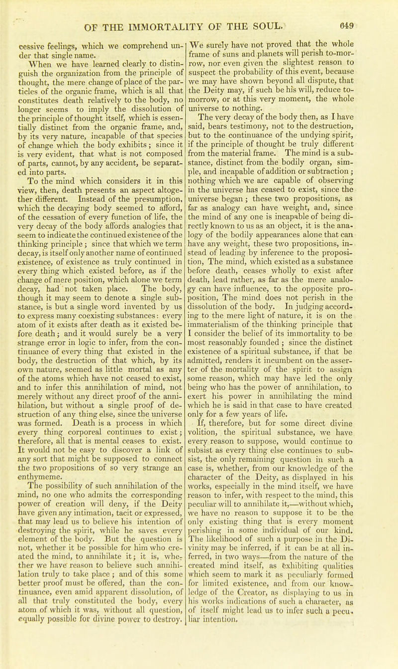 oessive feelings, which we comprehend un- der that single name. When we have learned clearly to distin- guish the organization from the principle of thought, the mere change of place of the par- ticles of the organic frame, which is aU that constitutes death relatively to the body, no longer seems to imply the dissolution of the principle of thought itself, which is essen- tially distinct from the organic frame, and, by its very nature, incapable of that species of change which the body exhibits ; since it is very evident, that what is not composed of parts, cannot, by any accident, be separat- ed into parts. To the mind which considers it in this view, then, death presents an aspect altoge- ther different. Instead of the presumption, which the decaying body seemed to afford, of the cessation of every function of life, the very decay of the body affords analogies that seem to indicate the continued existence of the thinking principle; since that which we term decay, is itself only another name of continued existence, of existence as truly continued in every thing which existed before, as if the change of mere position, which alone we term decay, had not taken place. The body, though it may seem to denote a single sub- stance, is but a single word invented by us to express many coexisting substances: every atom of it exists after death as it existed be- fore death; and it would surely be a very strange error in logic to infer, from the con- tinuance of every thing that existed in the body, the destruction of that which, by its own nature, seemed as little mortal as any of the atoms which have not ceased to exist, and to infer this annihilation of mind, not merely without any direct proof of the anni- hilation, but without a single proof of de- struction of any thing else, since the imiverse was formed. Death is a process in which every thing corporeal continues to exist; therefore, all that is mental ceases to exist. It would not be easy to discover a link of any sort that might be supposed to connect the two propositions of so very strange an enthymeme. The possibility of such annihilation of the mind, no one who admits the corresponding power of creation will deny, if the Deity have given any intimation, tacit or expressed, that may lead us to believe his intention of destroying the spirit, while he saves every element of the body. But the question is not, whether it be possible for him who cre- ated the mind, to annihilate it; it is, whcr ther we have reason to believe such annihi- lation tndy to take place ; and of this some better proof must be offered, than the con- tinuance, even amid apparent dissolution, of all that truly constituted the body, every atom of which it was, witiiout uU question, equally possible for divine power to destroy. We surely have not proved that the whole frame of suns and planets will perish to-mor- row, nor even given the slightest reason to suspect the probability of this event, because we may have shown beyond all dispute, that the Deity may, if such be his will, reduce to- morrow, or at this very moment, the whole imiverse to nothing. The very decay of the body then, as I have said, bears testimony, not to the destruction, but to the continuance of the undying spirit, if the principle of thought be truly different from the material frame. The mind is a sub- stance, distinct from the bodily organ, sim- ple, and incapable of addition or subtraction; nothing which we are capable of observing in the universe has ceased to exist, since the universe began; these two propositions, as fer as analogy can have weight, and, since the mind of any one is incapable of being di- rectly known to us as an object, it is the ana- logy of the bodily appearances alone that can have any weight, these two propositions, in- stead of leading by inference to the proposi- tion, The mind, which existed as a substance before death, ceases wholly to exist after death, lead rather, as far as the mere analo- gy can have influence, to the opposite pro- position. The mind does not perish in the dissolution of the body. In judging accord- ing to the mere light of nature, it is on the immaterialism of the thinking principle that I consider the belief of its immortality to be most reasonably founded ; since the distinct existence of a spiritual substance, if that be admitted, renders it incumbent on the asser- ter of the mortality of the spirit to assign some reason, which may have led the only being who has the power of annihilation, to exert his power in annihilating the mind which he is said in that case to have created only for a few years of life. If, therefore, but for some direct divine volition, the spiritual substance, we have every reason to suppose, would continue to subsist as every thing else continues to sub- sist, the only remaining question in such a case is, whether, from our knowledge of the character of the Deity, as displayed in his works, especially in the mind itself, we have reason to infer, with respect to the mind, this peculiar will to annihilate it,—without which, we have no reason to suppose it to be the only existing thing that is every moment perishing in some individual of our kind. The likelihood of such a purpose in the Di- vinity may be inferred, if it can be at all in- ferred, in two ways—from the nature of the created mind itself, as exhibiting qualities which seem to mark it as peculiarly formed for limited existence, and from our know- ledge of the Creator, as displaying to us in his works indications of sucii a character, as of itself might lead us to infer such u pccu. liaa' intention.