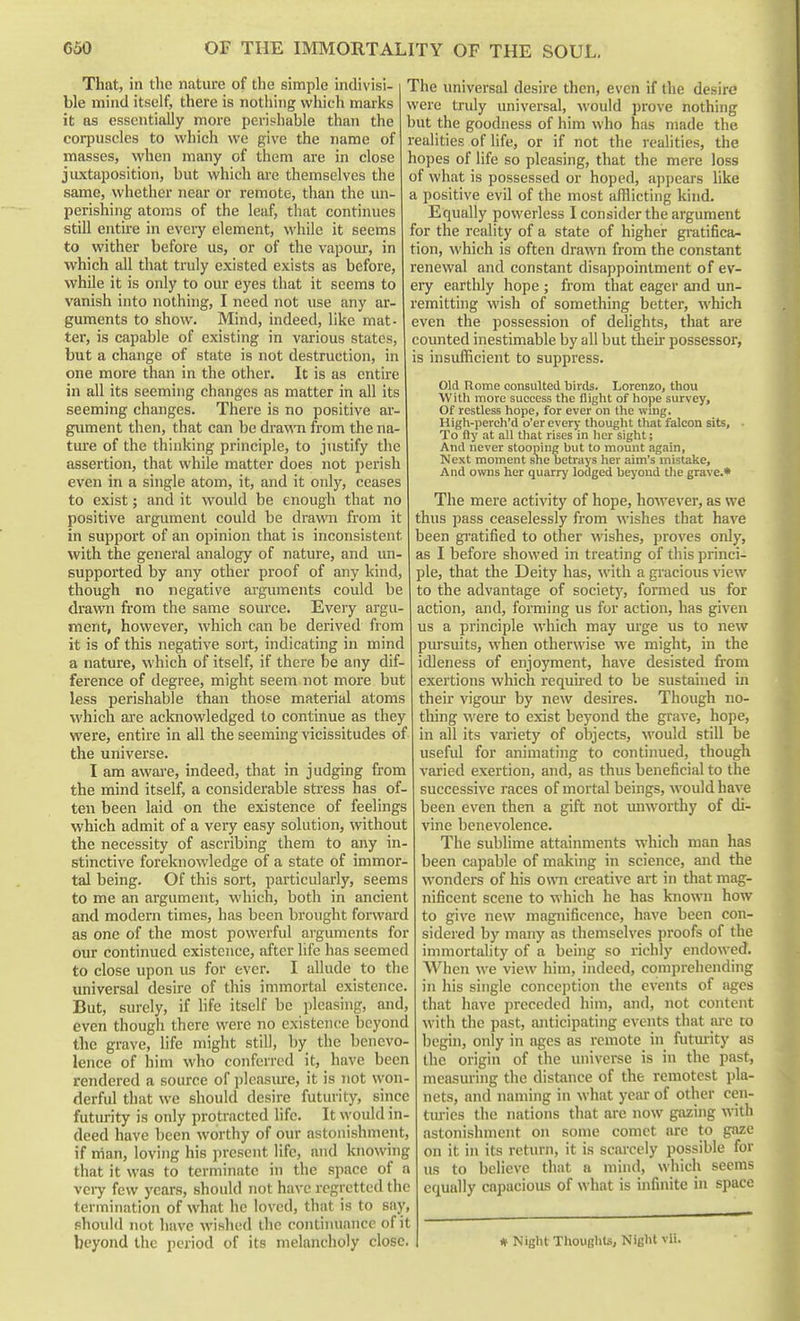 That, in the nature of the simple indivisi- ble mind itself, there is nothing which marks it as essentially more perishable than the corpuscles to which we give the name of masses, when many of them are in close juxtaposition, but which are themselves the same, whether near or remote, than the un- perishing atoms of the leaf, that continues still entire in every element, while it seems to wither before us, or of the vapour, in which all that truly existed exists as before, while it is only to our eyes that it seems to vanish into nothing, I need not use any ar- guments to show. Mind, indeed, like mat- ter, is capable of existing in various states, but a change of state is not destruction, in one more than in the other. It is as entire in all its seeming changes as matter in all its seeming changes. There is no positive ar- gument then, that can be drawn from the na- tui'e of the thinking principle, to justify the assertion, that while matter does not perish even in a single atom, it, and it only, ceases to exist; and it would be enough that no positive argument could be drawn from it in support of an opinion that is inconsistent with the general analogy of nature, and un- supported by any other proof of any kind, though no negative arguments could be drawn from the same source. Every argu- ment, however, which can be derived from it is of this negative sort, indicating in mind a nature, which of itself, if there be any dif- ference of degree, might seem not more but less perishable than those material atoms which ai'e acknowledged to continue as they were, entire in all the seeming vicissitudes of the universe. I am aware, indeed, that in judging from the mind itself, a considerable stress has of- ten been laid on the existence of feelings which admit of a very easy solution, without the necessity of ascribing them to any in- stinctive foreknowledge of a state of immor- tal being. Of this sort, particularly, seems to me an argument, which, both in ancient and modern times, has been brought forwai'd as one of the most powerful arguments for our continued existence, after life has seemed to close upon us for ever. I allude to the universal desire of this immortal existence. But, surely, if hfe itself be pleasing, and, even though there were no existence beyond the grave, life might still, by the benevo- lence of him who conferred it, have been rendered a source of plcasiure, it is not won- derful that we should desire futurity, since futurity is only protracted life. It \yould in- deed have been worthy of our astonishment, if nian, loving his present life, and knowing that it was to terminate in the space of a vciy few years, should not have regretted the termination of what he loved, that is to sny, should not have wished the continuance of it beyond the period of its melancholy close. The universal desire then, even if the desire were truly universal, would prove nothing but the goodness of him who has made the realities of life, or if not the realities, the hopes of life so pleasing, that the mere loss of what is possessed or hoped, appears like a positive evil of the most afflicting kind. Equally powerless I consider the argument for the reality of a state of higher gi-atifica- tion, which is often drawn from the constant renewal and constant disappointment of ev- ery earthly hope ; from that eager and un- remitting wish of something better, which even the possession of delights, that are counted inestimable by all but their possessor, is insufficient to suppress. Old Rome consulted bhds. Lorenzo, thou With more success the flight of hope survey. Of restless hope, for ever on the wing, High-perch'd o'er every thought that falcon sits, ■ To fly at all that rises in her sight; And never stooping but to mount again, Next moment sne betrays her aim's mistake. And owns her quarry lodged beyond tlie grave.* The mere activity of hope, however, as we thus pass ceaselessly from wishes that have been gi-atified to other wishes, proves only, as I before showed in treating of this princi- ple, that the Deity has, with a gracious view to the advantage of society, formed us for action, and, forming us for action, has given us a principle which may urge us to new puj-suits, when otherwise we might, in the idleness of enjoyment, have desisted from exertions which requhed to be sustained in their vigotu* by new desires. Though no- thing were to exist beyond the grave, hope, in all its variety of objects, would still be useful for animating to continued, though varied exertion, and, as thus beneficial to the successive races of mortal beings, would have been even then a gift not unworthy of di- vine benevolence. The sublime attainments which man has been capable of making in science, and the wonders of his own creative art in that mag- nificent scene to which he has known how to give new magnificence, have been con- sidered by many as themselves proofs of the immortality of a being so richly endowed. When we view him, indeed, comprehending in his single concei)tion the events of ages that have preceded him, and, not content with the past, anticipating events that are to Ijegin, only in ages as remote in futmity as the origin of the universe is in the past, measuring the distance of the remotest pla- nets, and naming in what year of other cen- tiu-ies the nations that are now gazing \v\th astonishment on some comet are to gaze on it in its return, it is scarcely possible for us to believe that a mind, which seems equally capacious of what is infinite in space # Night Thoughts, Night vii.