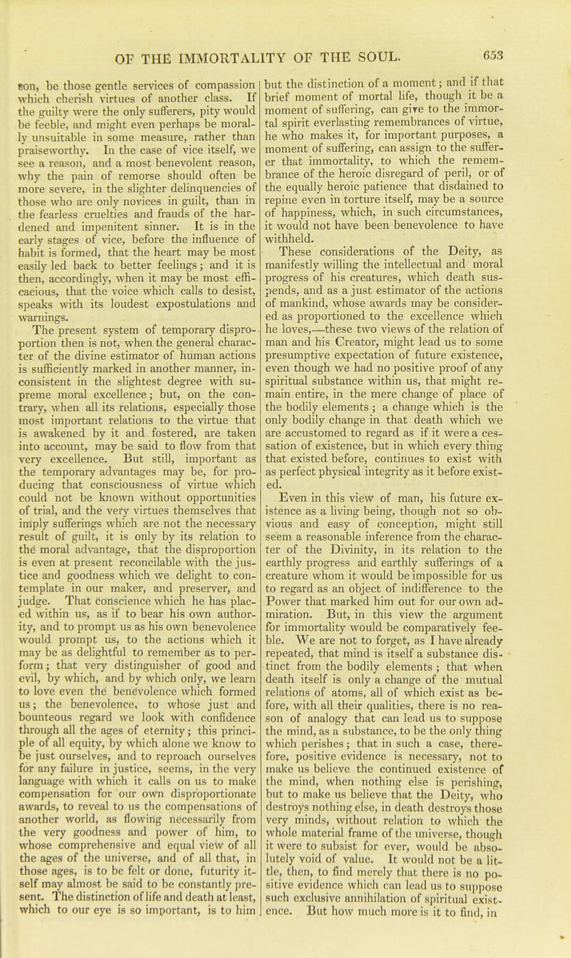 son, be those gentle services of compassion which cherish virtues of another class. If the guilty were the only sufferers, pity would be feeble, and might even perhaps be moral- ly unsuitable in some measure, rather than praiseworthy. In the case of vice itself, we see a reason, and a most benevolent reason, why the pain of remorse should often be more severe, in the slighter delinquencies of those who are only novices in guilt, than in the fearless cruelties and frauds of the har- dened and impenitent sinner. It is in the eai-ly stages of vice, before the influence of habit is formed, that the heart may be most easily led back to better feelings; and it is then, accordingly, when it may be most effi- cacious, that the voice which calls to desist, speaks with its loudest expostulations and warnings. The present system of temporary dispro- portion then is not, when the general charac- ter of the divine estimator of human actions is sufficiently marked in another manner, in- consistent in the slightest degree with su- preme moral excellence; but, on the con- trary, when all its relations, especially those most important relations to the virtue that is awakened by it and fostered, are taken into account, may be said to flow from that very excellence. But still, important as the temporary advantages may be, for pro- ducing that consciousness of virtue which could not be known without opportunities of trial, and the very virtues themselves that imply sufferings which are not the necessaiy result of guilt, it is only by its relation to the moral advantage, that the disproportion is even at present reconcilable with the jus- tice and goodness which we delight to con- template in our maker, and preserver, and judge. That conscience which he has plac- ed within us, as if to bear his own author- ity, and to prompt us as his own benevolence would prompt us, to the actions which it may be as dehghtful to remember as to per- form ; that very distinguisher of good and evil, by which, and by which only, we learn to love even the benevolence which formed us; the benevolence, to whose just and bounteous regard we look with confidence through all the ages of eternity; this princi- ple of all equity, by which alone we know to be just ourselves, and to reproach ourselves for any failure in justice, seems, in the very language with which it calls on us to make compensation for our own disproportionate awards, to reveal to us the compensations of another world, as flowing necessarily from the very goodness and power of him, to whose comprehensive and equal view of all the ages of the universe, and of all that, in those figes, is to be felt or done, futurity it- self may almost be said to be constantly pre- sent. The distinction of life and death at least, which to our eye is so important, is to him but the distinction of a moment; and if that brief moment of mortal life, though it be a moment of suffering, can giTe to the immor- tal spirit everlasting remembrances of virtue, he who makes it, for important purposes, a moment of suffering, can assign to the siifier- er that immortality, to which the remem- brance of the heroic disregard of peril, or of the equally heroic patience that disdained to repine even in tortm-e itself, may be a soiu-ce of happiness, which, in such circumstances, it would not have been benevolence to have withheld. These considerations of the Deity, as manifestly willing the intellectual and moral progress of his creatures, which death sus- pends, and as a just estimator of the actions of mankind, whose awards may be consider- ed as proportioned to the excellence which he loves,—these two views of the relation of man and his Creator, might lead us to some presumptive expectation of future existence, even though we had no positive proof of any spiritual substance within us, that might re- main entire, in the mere change of place of the bodily elements ; a change which is the only bodily change in that death which we are accustomed to regard as if it were a ces- sation of existence, but in which every thing that existed before, continues to exist with as perfect physical integrity as it before exist- ed. Even in this view of man, his future ex- istence as a living being, though not so ob- vious and easy of conception, might still seem a reasonable inference from the charac- ter of the Divinity, in its relation to the earthly progress and earthly sufferings of a creature whom it would be impossible for us to regard as an object of indifference to the Power that marked him out for our onnn ad- miration. But, in this view the argument for immortality would be comparatively fee- ble. We are not to forget, as I have already repeated, that mind is itself a substance dis- tinct from, the bodily elements ; that when death itself is only a change of the mutual relations of atoms, all of which exist as be- fore, with all their qualities, there is no rea- son of analogy that can lead us to suppose the mind, as a substance, to be the only thing which perishes; that in such a case, there- fore, positive evidence is necessary, not to make us believe the continued existence of the mind, when nothing else is perishing, but to make us believe that the Deity, who destroys nothing else, in death destroys those very minds, without relation to which the whole material frame of the universe, though it were to subsist for ever, would be abso- lutely void of value. It would not be a lit- tle, then, to find merely that there is no po- sitive evidence which (;an lead us to su])pose such exclusive annihilation of spiritual exist- ence. But how much more is it to find, in