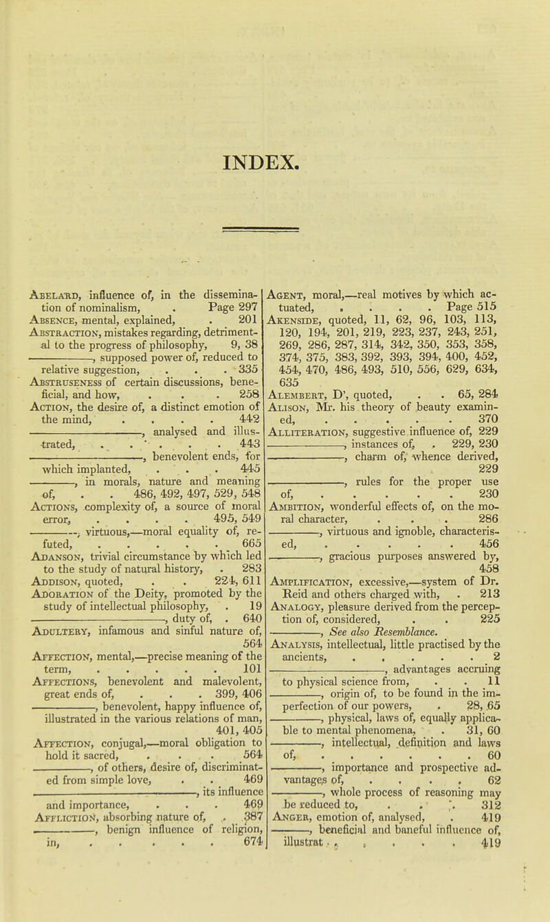 INDEX. Abela-rd, influence of, in the dissemina^ tion of nominalism, . Page 297 Absence, mental, explained, . 201 Abstraction, mistakes regarding, detriment- al to the progress of philosophy, 9, 38 , supposed power of, reduced to relative suggestion, . . . 335 Abstruseness of certain discussions, bene- ficial, and how, . . . 258 Action, the desire of, a distinct emotion of the mind, .... 44-2 , analysed and illus- trated, . . ■ . . . 443 , , benevolent ends, for which implanted, . . . 445 , in morals, nature and meaning of, . . 486, 492, 497, 529, 548 Actions, complexity of, a source of moral error, .... 495, 549 ; virtuous,—moral equality of, re- futed, . . . . . _ 665 Adanson, trivial circumstance by which led to the study of natural history, . 283 Addison, quoted, . . 224,611 Adoration of the Deity, promoted by the study of intellectual philosophy, . 19 . , duty of, . 640 Adultery, infamous and sinful nature of, 564 AiTECTiON, mental,—^precise meaning of the term, ..... 101 Affections, benevolent and malevolent, great ends of, . . . 399, 406 , benevolent, happy influence of, illustrated in the various relations of man, 401, 405 Affection, conjugal,—moral obligation to hold it sacred, . . . 564 . , of others, desire of, discriminat- ed from simple love, . . 469 _ — its influence and importance, . . . 469 Affliction, absorbing nature of, . 387 . , benign influence of religion, in, 674 Agent, moral,—real motives by which ac- tuated, .... Page 515 Akenside, quoted, 11, 62, 96, 103, 113, 120, 194, 201, 219, 223, 237, 243, 251, 269, 286, 287, 314, 342, 350, 353, 358, 374, 375, 383, 392, 393, 394, 400, 452, 454, 470, 486, 493, 510, 556, 629, 634, 635 Alembert, D', quoted, . . 65, 284 Alison, Mr. his . theory of beauty examin- ed, . . . . . 370 Alliteration, suggestive influence of, 229 , instances of, . 229, 230 — , charm of, whence derived, 229 , rules for the proper use of, 230 Ambition, wonderful efiieets of, on the mo- ral character, . . . 286 , virtuous and ignoble, characteris- ed, ... . . 456 , , gracious purposes answered by, 458 Amplification, excessive,—system of Dr. Reid and others chai-ged with, . 213 Analogy, pleasure derived from the percep- tion of, considered, . . 225 , See also Resemblance. Analysis, intellectual, little practised by the ancients, ..... 2 — , advantages accruing to physical science from, . . 11 , origin of, to be found in the im- perfection of our powers, . 28, .65 , physical, laws of, equally applica- ble to mental phenomena, . 31, 60 , intellectual, definition and laws of, 60 , importance and prospective ad- vantages of, . . . . 62 , whole process of reasoning may be reduced to, . . . 312 Anger, emotion of, analysed, . 419 , beneficial and baneful influence of, illustrat .■ , . . . 4^9