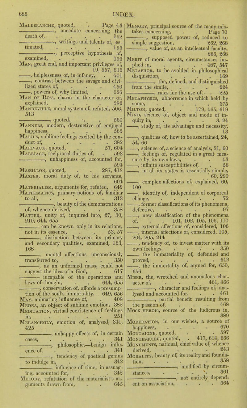 Malebranche, quoted, Page 4-3 anecdote concerning the death of, . . . . 152 , writings and talents of, es- timated, . . . . ]93 . , perceptive hypothesis of, examined, . . . . 193 Man, great end, and important privileges of, 19, 5b7, GIG , helplessness of, in infancy, . 401 , contrast between the savage and civi- lized states of, . . . 450 , powers of, why limited, . 62G Man of Ross, charm in the character of, explained, .... 582 Mandeville, moral system of, refuted, 506, 513 , quoted, . 560 Manners, modern, destructive of conjugal happiness, .... 565 Marius, sublime feelings excited by the con- duct of, 382 Marivaux, quoted, . . 57, 604 Marriage, reciprocal duties of, . 593 ... . , unhappiness of, accounted for, 594 Massillon, quoted, . . 287, 413 Master, moral duty of, to his servants, 604 Materialism, arguments for, refuted, 642 Mathematics, primary notions of, familiar to all, 313 .. .—, beauty of the demonstrations of, whence derived, . . 358 Matter, unity of, inquired into, 27, 30, 210, 644, 655 . can be known only in its relations, not in its essence, . . 53, 57 , distinction between its primary and secondary qualities, examined, 163, 168 , mental afifections unconsciously transferred to, . . . 350 , as an unformed mass, could not suggest the idea of a God, . 617 . incapable of the operations and laws of thought, . . 644, 655 . , conservation of, affords a presump- tion of the soul's immortality, 649, 656 May, animating influence of, . 408 Medea, an object of sublime emotion, 382 Meditation, virtual coexistence of feelings in, . . . . 251 Melancholy, emotion of, analysed, 341, 425 . , unhappy eflects of, in certain cases, 341 . , philosophic,—benign influ- ence of, .... . 341 , tendency of poetical genius to indulge in, . . . 342 , influence of time, in assuag- ing, accounted for, . . . 342 Melody, refutation of the materialist's ar- guments drawn from, . . 645 Memory, principal source of the many mis- takes concerning, . . Page 70 , supposed power of, reduced to simple suggestion, . . 262, 268 , value of, as an intellectual faculty, 266, 268 Merit of moral agents, circumstances im- plied in, . . . 487, 547 Metaphor, to be avoided in philosophical disquisition, .... 169 , the, , defined, and distinguished from the simile, . . . 224 , rules for the use of, - . 225 Metaphysics, abhorrence in which held by some, ..... 375 Milton, quoted, . 179, 565, 619 Mind, science of, object and mode of in- quiry in, .... 3, 24 , study of, its advantage and necessity; 13 ~ , qualities of, how to be ascertained, 24, 54, 66 , science of, a science of analysis, 31, 60 , feelings of, regulated in a great mea- sure by its own laws, . . 53 , infinite susceptibilities of, . 56 , in all its states is essentially simple, 60, 290 , complex affections of, explained, 60, 100 , identity of, independent of corporeal change, . . . . .72 , former classifications of its phenomena, defective, .... 97 , new classification of the phenomena of, . . 101, 102, 105, 106, 110 , external affections of, considered, 106 , internal affections of, considered, 105, 204, 205, 214 , tendency of, to invest matter with its own feelings, . . ; . 350 , the immateriality of, defended and proved, 642 , the immortality of, argued for, 650, 656 Miser, the, wretched and anomalous char- acter of, . . . , 461,466 , character and feelings of, ana- lysed and accounted for, . .461 , partial benefit resulting from the p.assion of, . . • 468 Mock-heroic, source of the ludicrous in, 389 Moderation, in our wishes, a source of happiness, .... 670 Montaigne, quoted, . . . 597 Montesquieu, quoted, . 417, 614, 666 Monuments, national, chief value of, whence derived, .... 243 Morality, beauty of, its reality and founda- tion, ..... 358 , modified by circum- stances, . . . *• 361 , not entirely depend- ent on association, . . . 364