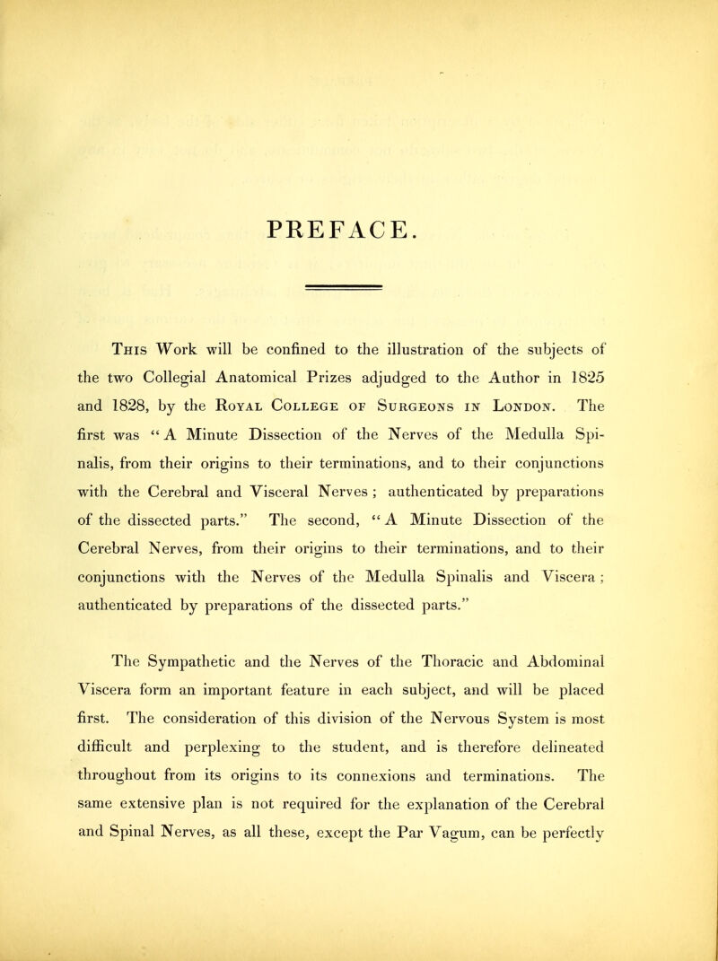 This Work will be confined to the illustration of the subjects of the two Collegial Anatomical Prizes adjudged to the Author in 1825 and 1828, by the Royal College of Surgeons in London. The first was  A Minute Dissection of the Nerves of the Medulla Spi- nalis, from their origins to their terminations, and to their conjunctions with the Cerebral and Visceral Nerves ; authenticated by preparations of the dissected parts. The second,  A Minute Dissection of the Cerebral Nerves, from their origins to their terminations, and to their conjunctions with the Nerves of the Medulla Spinalis and Viscera; authenticated by preparations of the dissected parts. The Sympathetic and the Nerves of the Thoracic and Abdominal Viscera form an important feature in each subject, and will be placed first. The consideration of this division of the Nervous System is most difficult and perplexing to the student, and is therefore delineated throughout from its origins to its connexions and terminations. The same extensive plan is not required for the explanation of the Cerebral and Spinal Nerves, as all these, except the Par Vagum, can be perfectly