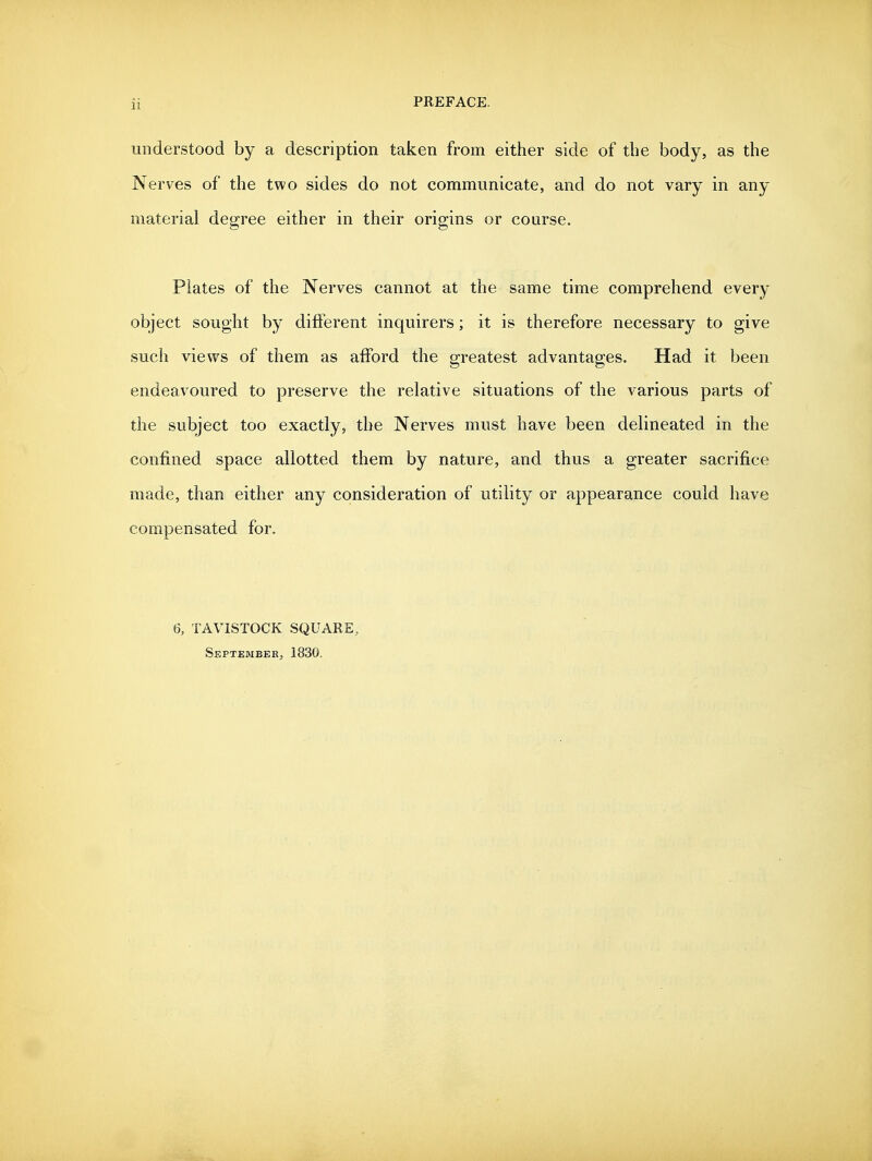 understood by a description taken from either side of the body, as the Nerves of the two sides do not communicate, and do not vary in any material degree either in their origins or course. Plates of the Nerves cannot at the same time comprehend every object sought by different inquirers; it is therefore necessary to give such views of them as afford the greatest advantages. Had it been endeavoured to preserve the relative situations of the various parts of the subject too exactly, the Nerves must have been delineated in the confined space allotted them by nature, and thus a greater sacrifice made, than either any consideration of utility or appearance could have compensated for. 6, TAVISTOCK SQUARE, SeptembeKj 1830.