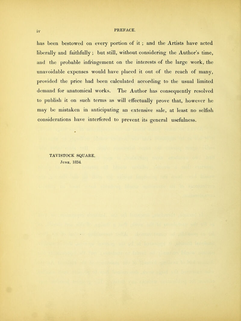 has been bestowed on every portion of it ; and the Artists have acted Uberally and faithfully; but still, without considering the Author's time, and the probable infringement on the interests of the large work, the unavoidable expenses would have placed it out of the reach of many, provided the price had been calculated according to the usual limited demand for anatomical works. The Author has consequently resolved to publish it on such terms as will effectually prove that, however he may be mistaken in anticipating an extensive sale, at least no selfish considerations have interfered to prevent its general usefulness. TAVISTOCK SQUARE, June, 1834.