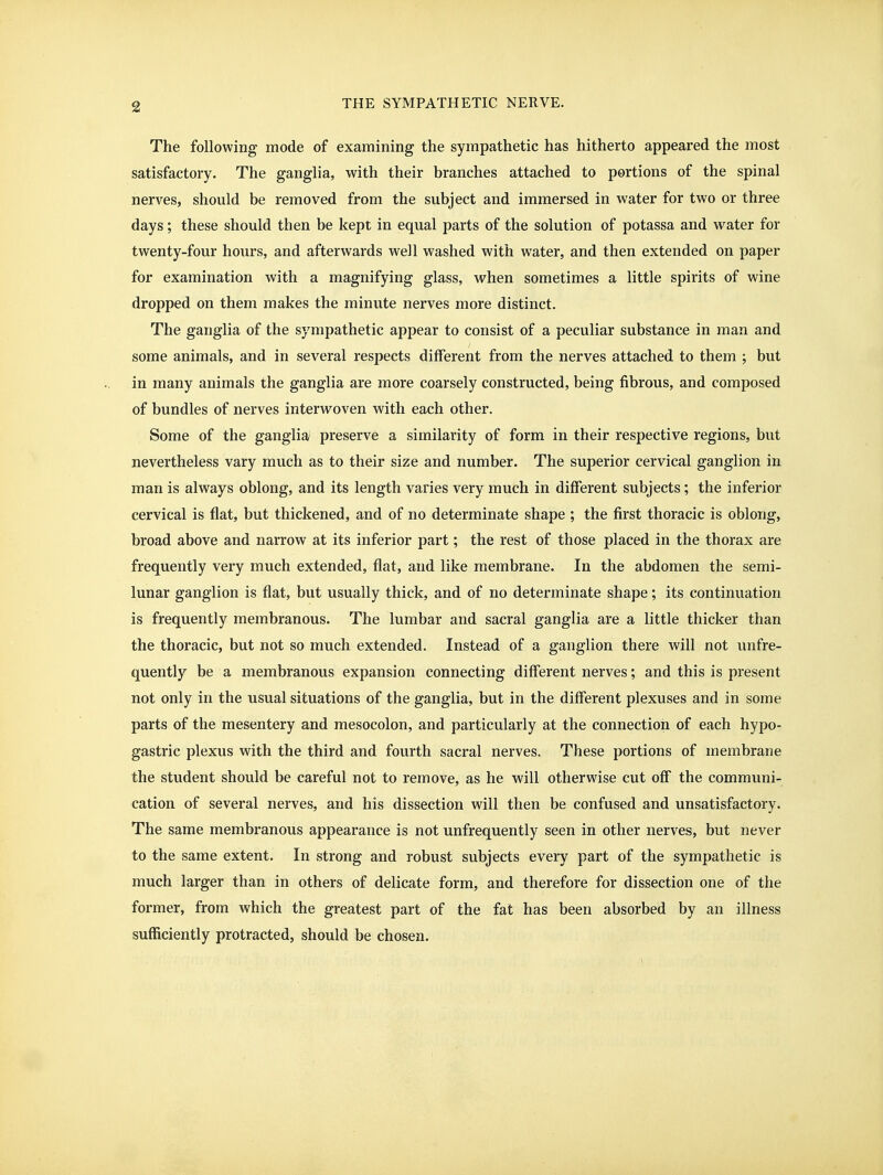 The following mode of examining the sympathetic has hitherto appeared the most satisfactory. The ganglia, with their branches attached to portions of the spinal nerves, should be removed from the subject and immersed in water for two or three days; these should then be kept in equal parts of the solution of potassa and water for twenty-four hours, and afterwards well washed with water, and then extended on paper for examination with a magnifying glass, when sometimes a little spirits of wine dropped on them makes the minute nerves more distinct. The ganglia of the sympathetic appear to consist of a peculiar substance in man and some animals, and in several respects different from the nerves attached to them ; but in many animals the ganglia are more coarsely constructed, being fibrous, and composed of bundles of nerves interwoven with each other. Some of the ganglia preserve a similarity of form in their respective regions, but nevertheless vary much as to their size and number. The superior cervical ganglion in man is always oblong, and its length varies very much in different subjects; the inferior cervical is flat, but thickened, and of no determinate shape ; the first thoracic is oblong, broad above and narrow at its inferior part; the rest of those placed in the thorax are frequently very much extended, flat, and like membrane. In the abdomen the semi- lunar ganglion is flat, but usually thick, and of no determinate shape; its continuation is frequently membranous. The lumbar and sacral ganglia are a little thicker than the thoracic, but not so much extended. Instead of a ganglion there will not unfre- quently be a membranous expansion connecting different nerves; and this is present not only in the usual situations of the ganglia, but in the different plexuses and in some parts of the mesentery and mesocolon, and particularly at the connection of each hypo- gastric plexus with the third and fourth sacral nerves. These portions of membrane the student should be careful not to remove, as he will otherwise cut off the communi- cation of several nerves, and his dissection will then be confused and unsatisfactory. The same membranous appearance is not unfrequently seen in other nerves, but never to the same extent. In strong and robust subjects every part of the sympathetic is much larger than in others of delicate form, and therefore for dissection one of the former, from which the greatest part of the fat has been absorbed by an illness sufficiently protracted, should be chosen.