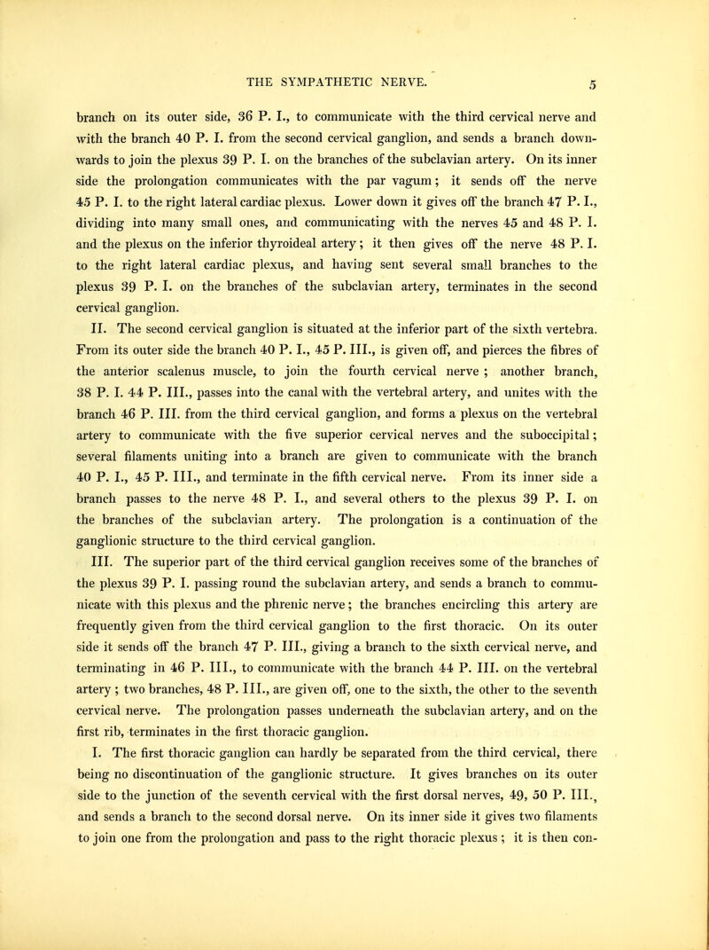 branch on its outer side, 36 P. I., to communicate with the third cervical nerve and with the branch 40 P. I. from the second cervical ganglion, and sends a branch down- wards to join the plexus 39 P. I. on the branches of the subclavian artery. On its inner side the prolongation communicates with the par vagum; it sends off the nerve 45 P. I. to the right lateral cardiac plexus. Lower down it gives off the branch 47 P. dividing into many small ones, and communicating with the nerves 45 and 48 P. I. and the plexus on the inferior thyroideal artery; it then gives off the nerve 48 P. I. to the right lateral cardiac plexus, and having sent several small branches to the plexus 39 P. I. on the branches of the subclavian artery, terminates in the second cervical ganglion. II. The second cervical ganglion is situated at the inferior part of the sixth vertebra. From its outer side the branch 40 P. I., 45 P. III., is given off, and pierces the fibres of the anterior scalenus muscle, to join the fourth cervical nerve ; another branch, 38 P. I. 44 P. III., passes into the canal with the vertebral artery, and unites with the branch 46 P. III. from the third cervical ganglion, and forms a plexus on the vertebral artery to communicate with the five superior cervical nerves and the suboccipital; several filaments uniting into a branch are given to communicate with the branch 40 P. I., 45 P. III., and terminate in the fifth cervical nerve. From its inner side a branch passes to the nerve 48 P. I., and several others to the plexus 39 P. I. on the branches of the subclavian artery. The prolongation is a continuation of the ganglionic structure to the third cervical ganglion. III. The superior part of the third cervical ganglion receives some of the branches of the plexus 39 P. I. passing round the subclavian artery, and sends a branch to commu- nicate with this plexus and the phrenic nerve; the branches encircling this artery are frequently given from the third cervical ganglion to the first thoracic. On its outer side it sends off the branch 47 P. III., giving a branch to the sixth cervical nerve, and terminating in 46 P. III., to communicate with the branch 44 P. III. on the vertebral artery ; two branches, 48 P. III., are given off, one to the sixth, the other to the seventh cervical nerve. The prolongation passes underneath the subclavian artery, and on the first rib, terminates in the first thoracic ganglion. I. The first thoracic ganglion can hardly be separated from the third cervical, there being no discontinuation of the ganglionic structure. It gives branches on its outer side to the junction of the seventh cervical with the first dorsal nerves, 49, 50 P. III., and sends a branch to the second dorsal nerve. On its inner side it gives two filaments to join one from the prolongation and pass to the right thoracic plexus; it is then con-