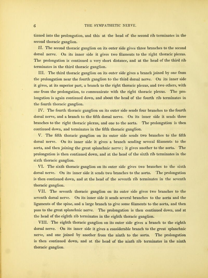 tinued into the prolongation, and this at the head of the second rib terminates in the second thoracic ganglion. II. The second thoracic ganglion on its outer side gives three branches to the second dorsal nerve. On its inner side it gives two filaments to the right thoracic plexus. The prolongation is continued a very short distance, and at the head of the third rib terminates in the third thoracic ganglion. III. The third thoracic ganglion on its outer side gives a branch joined by one from the prolongation near the fourth ganglion to the third dorsal nerve. On its inner side it gives, at its superior part, a branch to the right thoracic plexus, and two others, with one from the prolongation, to communicate with the right thoracic plexus. The pro- longation is again continued down, and about the head of the fourth rib terminates in the fourth thoracic ganglion. IV. The fourth thoracic ganglion on its outer side sends four branches to the fourth dorsal nerve, and a branch to the fifth dorsal nerve. On its inner side it sends three branches to the right thoracic plexus, and one to the aorta. The prolongation is then continued down, and terminates in the fifth thoracic ganglion. V. The fifth thoracic ganglion on its outer side sends two branches to the fifth dorsal nerve. On its inner side it gives a branch sending several filaments to the aorta, and then joining the great splanchnic nerve; it gives another to the aorta. The prolongation is then continued down, and at the head of the sixth rib terminates in the sixth thoracic ganglion. VI. The sixth thoracic ganglion on its outer side gives two branches to the sixth dorsal nerve. On its inner side it sends two branches to the aorta. The prolongation is then continued down, and at the head of the seventh rib terminates in the seventh thoracic ganglion. VII. The seventh thoracic ganglion on its outer side gives two branches to the seventh dorsal nerve. On its inner side it sends several branches to the aorta and the ligaments of the spine, and a large branch to give some filaments to the aorta, and then pass to the great splanchnic nerve. The prolongation is then continued down, and at the head of the eighth rib terminates in the eighth thoracic ganglion. VIII. The eighth thoracic ganglion on its outer side gives a branch to the eighth dorsal nerve. On its inner side it gives a considerable branch to the great splanchnic nerve, and one joined by another from the ninth to the aorta. The prolongation is then continued down, and at the head of the ninth rib terminates in the ninth thoracic ganglion.