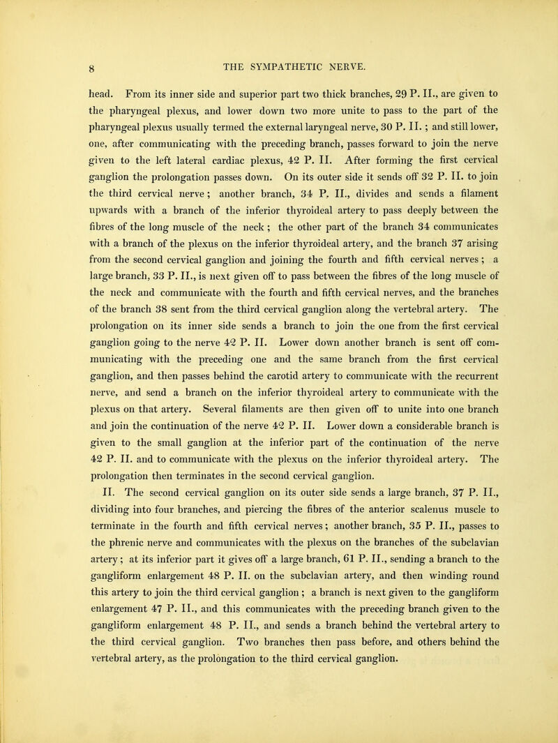 head. From its inner side and superior part two thick branches, 29 P. II., are given to the pharyngeal plexus, and lower down two more unite to pass to the part of the pharyngeal plexus usually termed the external laryngeal nerve, 30 P. II. ; and still lower, one, after communicating with the preceding branch, passes forward to join the nerve given to the left lateral cardiac plexus, 42 P. II. After forming the first cervical ganglion the prolongation passes down. On its outer side it sends off 32 P. II. to join the third cervical nerve ; another branch, 34 P. II., divides and sends a filament upwards with a branch of the inferior thyroideal artery to pass deeply between the fibres of the long muscle of the neck ; the other part of the branch 34 communicates with a branch of the plexus on the inferior thyroideal artery, and the branch 37 arising from the second cervical ganglion and joining the fourth and fifth cervical nerves ; a large branch, 33 P. II., is next given off to pass between the fibres of the long muscle of the neck and communicate with the fourth and fifth cervical nerves, and the branches of the branch 38 sent from the third cervical ganglion along the vertebral artery. The prolongation on its inner side sends a branch to join the one from the first cervical ganglion going to the nerve 42 P. II. Lower down another branch is sent off com- municating with the preceding one and the same branch from the first cervical ganglion, and then passes behind the carotid artery to communicate with the recurrent nerve, and send a branch on the inferior thyroideal artery to communicate with the plexus on that artery. Several filaments are then given olF to unite into one branch and join the continuation of the nerve 42 P. II. Lower down a considerable branch is given to the small ganglion at the inferior part of the continuation of the nerve 42 P. II. and to communicate with the plexus on the inferior thyroideal artery. The prolongation then terminates in the second cervical ganglion. II. The second cervical ganglion on its outer side sends a large branch, 37 P. IL, dividing into four branches, and piercing the fibres of the anterior scalenus muscle to terminate in the fourth and fifth cervical nerves; another branch, 35 P. II., passes to the phrenic nerve and communicates with the plexus on the branches of the subclavian artery; at its inferior part it gives off a large branch, 61 P. II., sending a branch to the gangliform enlargement 48 P. IL on the subclavian artery, and then winding round this artery to join the third cervical ganglion ; a branch is next given to the gangliform enlargement 47 P. IL, and this communicates with the preceding branch given to the gangliform enlargement 48 P. IL, and sends a branch behind the vertebral artery to the third cervical ganglion. Two branches then pass before, and others behind the vertebral artery, as the prolongation to the third cervical ganglion.