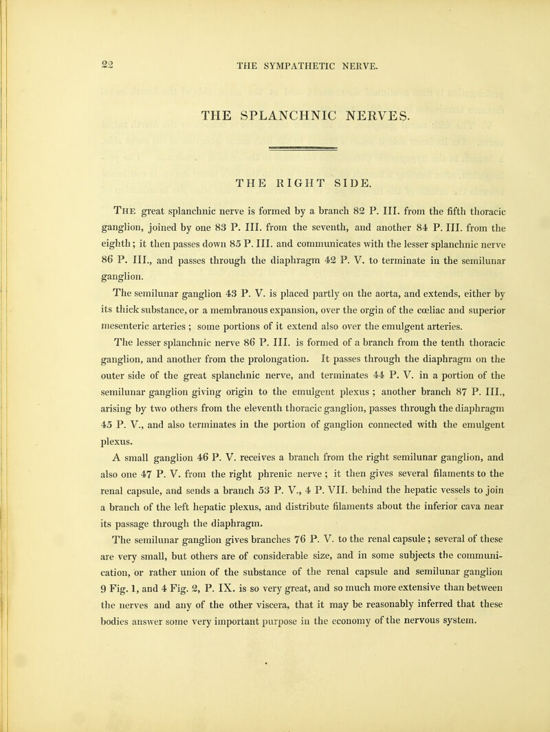 THE SPLANCHNIC NERVES. THE RIGHT SIDE. The great splanchnic nerve is formed by a branch 82 P. HI. from the fifth thoracic ganglion, joined by one 83 P. IH. from the seventh, and another 84 P. HI. from the eighth; it then passes down 85 P. HI. and communicates with the lesser splanchnic nerve 86 P. HI., and passes through the diaphragm 42 P. V. to terminate in the semilunar ganglion. The semilunar ganglion 43 P. V. is placed partly on the aorta, and extends, either by its thick substance, or a membranous expansion, over the orgin of the coeliac and superior mesenteric arteries ; some portions of it extend also over the emulgent arteries. The lesser splanchnic nerve 86 P. HI. is formed of a branch from the tenth thoracic ganglion, and another from the prolongation. It passes through the diaphragm on the outer side of the great splanchnic nerve, and terminates 44 P. V. in a portion of the semilunar ganglion giving origin to the emulgent plexus ; another branch 87 P. IH., arising by two others from the eleventh thoracic ganglion, passes through the diaphragm 45 P. v., and also terminates in the portion of ganglion connected with the emulgent plexus. A small ganglion 46 P. V. receives a branch from the right semilunar ganglion, and also one 47 P. V. from the right phrenic nerve ; it then gives several filaments to the renal capsule, and sends a branch 53 P. V., 4 P. VH. behind the hepatic vessels to join a branch of the left hepatic plexus, and distribute filaments about the inferior cava near its passage through the diaphragm. The semilunar ganglion gives branches 76 P. V. to the renal capsule ; several of these are very small, but others are of considerable size, and in some subjects the communi- cation, or rather union of the substance of the renal capsule and semilunar ganglion 9 Fig. 1, and 4 Fig. 2, P. IX. is so very great, and so much more extensive than between the nerves and any of the other viscera, that it may be reasonably inferred that these bodies answer some very important purpose in the economy of the nervous system.