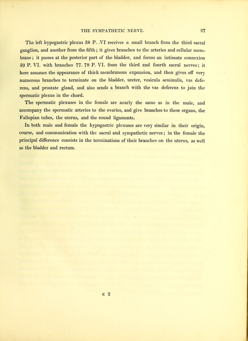 The left hypogastric plexus 58 P. .VI receives a small branch from the third sacral ganglion, and another from the fifth; it gives branches to the arteries and cellular mem- brane ; it passes at the posterior part of the bladder, and forms an intimate connexion 59 P. VL with branches 77. 78 P. VI. from the third and fourth sacral nerves; it here assumes the appearance of thick membranous expansion, and then gives off very numerous branches to terminate on the bladder, ureter, vesicula seminalis, vas defe- rens, and prostate gland, and also sends a branch vi^ith the vas deferens to join the spermatic plexus in the chord. The spermatic plexuses in the female are nearly the same as in the male, and accompany the spermatic arteries to the ovaries, and give branches to these organs, the Fallopian tubes, the uterus, and the round ligaments. In both male and female the hypogastric plexuses are very similar in their origin, course, and communication with the sacral and sympathetic nerves; in the female the principal difference consists in the terminations of their branches on the uterus, as well as the bladder and rectum. E 2