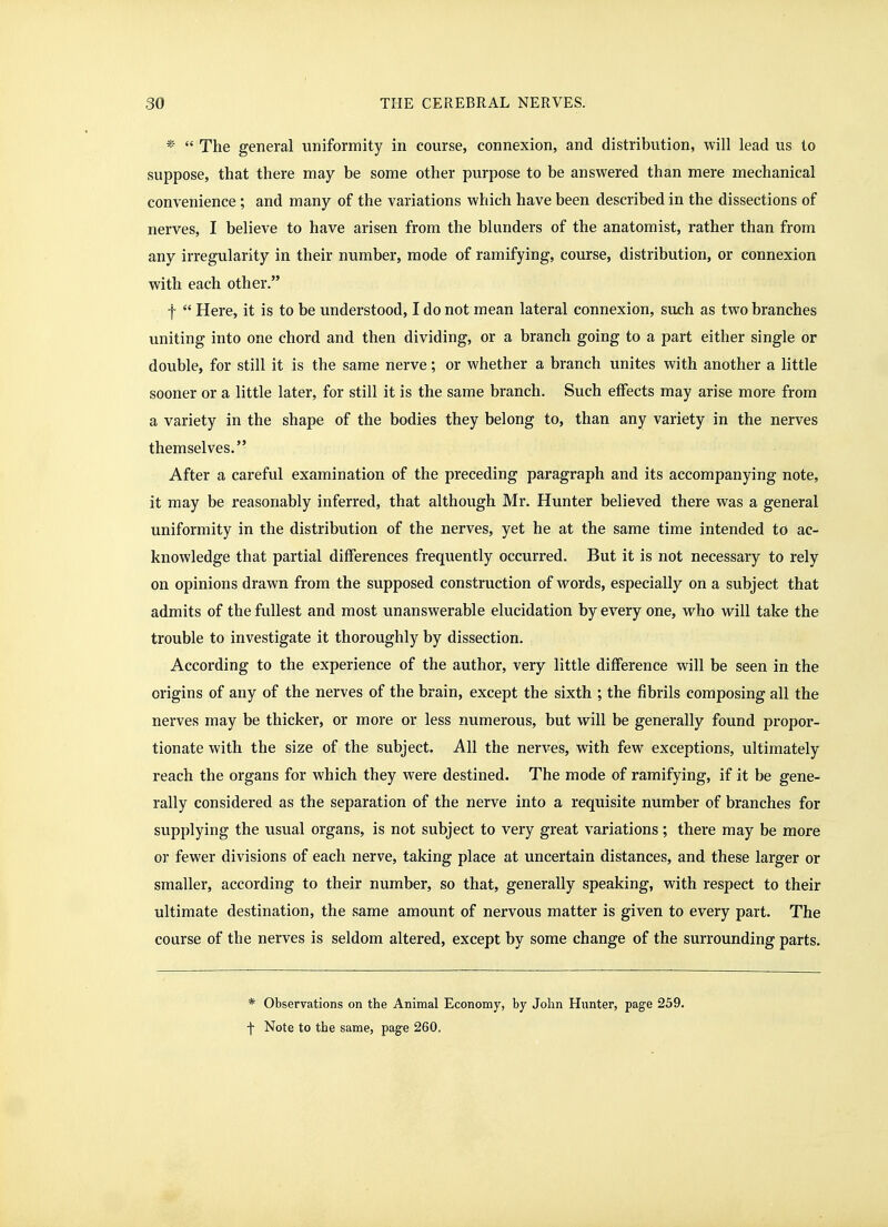 ^'  The general uniformity in course, connexion, and distribution, will lead us to suppose, that there may be some other purpose to be answered than mere mechanical convenience; and many of the variations which have been described in the dissections of nerves, I believe to have arisen from the blunders of the anatomist, rather than from any irregularity in their number, mode of ramifying, course, distribution, or connexion with each other. f  Here, it is to be understood, I do not mean lateral connexion, sujch as two branches uniting into one chord and then dividing, or a branch going to a part either single or double, for still it is the same nerve; or whether a branch unites with another a little sooner or a little later, for still it is the same branch. Such effects may arise more from a variety in the shape of the bodies they belong to, than any variety in the nerves themselves. After a careful examination of the preceding paragraph and its accompanying note, it may be reasonably inferred, that although Mr. Hunter believed there was a general uniformity in the distribution of the nerves, yet he at the same time intended to ac- knowledge that partial differences frequently occurred. But it is not necessary to rely on opinions drawn from the supposed construction of words, especially on a subject that admits of the fullest and most unanswerable elucidation by every one, who will take the trouble to investigate it thoroughly by dissection. According to the experience of the author, very little difference will be seen in the origins of any of the nerves of the brain, except the sixth ; the fibrils composing all the nerves may be thicker, or more or less numerous, but will be generally found propor- tionate with the size of the subject. All the nerves, with few exceptions, ultimately reach the organs for which they were destined. The mode of ramifying, if it be gene- rally considered as the separation of the nerve into a requisite number of branches for supplying the usual organs, is not subject to very great variations; there may be more or fewer divisions of each nerve, taking place at uncertain distances, and these larger or smaller, according to their number, so that, generally speaking, with respect to their ultimate destination, the same amount of nervous matter is given to every part. The course of the nerves is seldom altered, except by some change of the surrounding parts. * Observations on the Animal Economy, by John Hunter, page 239. f Note to the same, page 260,