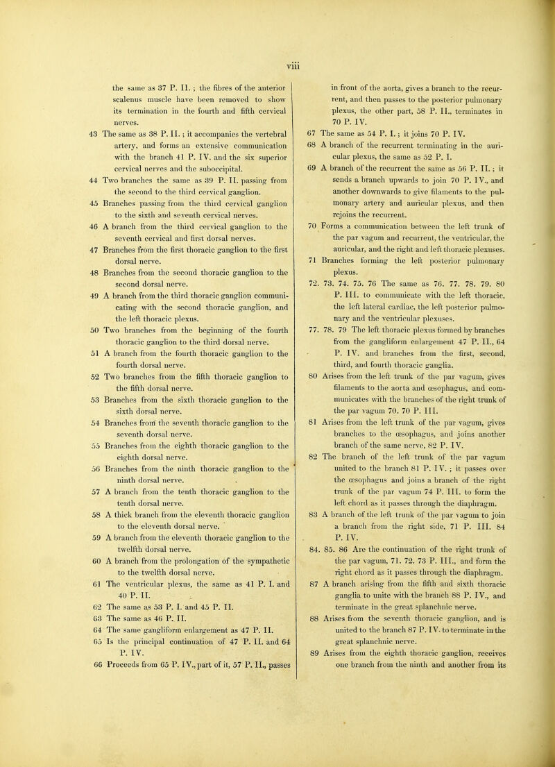 Vlll the same as 37 P. II. ; the fibres of the anterior scalenus muscle have been removed to show its termination in the fourth and fifth cervical nerves. 43 The same as 38 P. II.; it accompanies the vertebral artery, and forms an extensive communication with the branch 41 P. IV. and the six superior cervical nerves and the suboccipital. 44 Two branches the same as 39 P. II. passing from the second to the third cervical ganglion. 45 Branches passing from the third cervical ganglion to the sixth and seventh cervical nerves. 46 A branch from the third cervical ganglion to the seventh cervical and first dorsal nerves. 47 Branches from the first thoracic ganglion to the first dorsal nerve. 48 Branches from the second thoracic ganglion to the second dorsal nerve. 49 A branch from the third thoracic ganglion communi- cating vnth the second thoracic ganglion, and the left thoracic plexus. 50 Two branches from the beginning of the fourth thoracic ganglion to the third dorsal nerve. 51 A branch from the fourth thoracic ganglion to the fourth dorsal nerve. 52 Two branches from the fifth thoracic ganglion to the fifth dorsal nerve. 53 Branches from the sixth thoracic ganglion to the sixth dorsal nerve. 54 Branches frorrf the seventh thoracic ganglion to the seventh dorsal nerve. 55 Branches from the eighth thoracic ganglion to the eighth dorsal nerve. 56 Branches from the ninth thoracic ganglion to the ninth dorsal nerve. 57 A branch from the tenth thoracic ganglion to the tenth dorsal nerve. 58 A thick branch from the eleventh thoracic ganglion to the eleventh dorsal nerve. 59 A branch from the eleventh thoracic ganglion to the twelfth dorsal nerve. 60 A branch from the prolongation of the sympathetic to the twelfth dorsal nerve. 61 The ventricular plexus, the same as 41 P. I, and 40 P. II. 62 The same as 53 P. I. and 45 P. II. 63 The same as 46 P. II. 64 The same gangliform enlargement as 47 P. II. 65 Is the principal continuation of 47 P. II. and 64 P. IV. 66 Proceeds from 65 P. IV., part of it, 57 P, II., passes in front of the aorta, gives a branch to the recur- rent, and then passes to the posterior pulmonary plexus, the other part, 58 P. II., terminates in 70 P. IV. 67 The same as 54 P. I.; it joins 70 P. IV. 68 A branch of the recurrent terminating in the auri- cular plexus, the same as 52 P. I. 69 A branch of the recurrent the same as 56 P. II, ; it sends a branch upwards to join 70 P. IV., and another dovrawards to give filaments to the pul- monary artery and auricular plexus, and then rejoins the recurrent. 70 Forms a communication between the left trunk of the par vagum and recurrent, the ventricular, the auricular, and the right and left thoracic plexuses. 71 Branches forming the left posterior pulmonary plexus. 72. 73. 74. 75. 76 The same as 76. 77. 78. 79. 80 P. III. to communicate with the left thoracic, the left lateral cardiac, the left posterior pulmo- nary and the ventricular plexuses. 77. 78. 79 The left thoracic plexus formed by branches from the gangliform enlargement 47 P. II., 64 P. IV. and branches from the first, second, third, and fourth thoracic ganglia. 80 Arises from the left trunk of the par vagum, gives filaments to the aorta and CEsophagus, and com- municates with the branches of the right trunk of the par vagum 70. 70 P. III. 81 Arises from the left trunk of the par vagum, gives branches to the oesophagus, and joins another branch of the same nerve, 82 P. IV. 82 The branch of the left trunk of the par vagum united to the branch 81 P. IV. ; it passes over the oesophagus and joins a branch of the right trunk of the par vagum 74 P. III. to form the left chord as it passes through the diaphragm. 83 A branch of the left trunk of the par vagum to join a branch from the right side, 71 P. III. 84 P. IV. 84. 85. 86 Are the continuation of the right trunk of the par vagum, 71. 72. 73 P. III., and form the right chord as it passes through the diaphragm. 87 A branch arising from the fifth and sixth thoracic ganglia to unite with the branch 88 P. IV., and terminate in the great splanchnic nerve. 88 Arises from the seventh thoracic ganglion, and is united to the branch 87 P. IV. to terminate in the great splanchnic nerve. 89 Arises from the eighth thoracic ganglion, receives one branch from the ninth and another from its