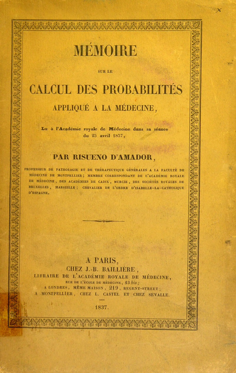 MÉMOIRE SUR LE CALCUL DES PROBABILITÉS APPLIQUÉ A LA MÉDECINE, Iiu à l'Académie royale de Médecine dans sa séance du 25 avril 1»37, PAR RISIJENO D'AMADOR, PROFESSEUR DB PATHOLOGIE BT DE THÉRAPECTIQCE GÉNÉRALES A LA FACtLTB DE niKOECINE DE MONTPELLIER; MEMBRE CORRESPONDANT DE L'ACADÉMIE ROYALE DB MÉDBCINB, DES ACADÉMIES DE CADIX, MURCIE , BBS SOCIÉTÉS ROYALES DE BRUXELLES , MARSEILLE ; CHEVALIER DB l'ORDBE D'iSABÉLLB-Li-CATHOLlQBE D'ESPAGNE. A TARIS, CHEZ J.-B. BAILLIÈRE , LIBRAIRE DE l'ACADÉMIE ROYALE DE 31ÉDECINE, RUE DE I.'ÉCOIE DE MKDECINE , 13 6f*/ A LONDRES, MÊ5IE MAISON, 219 , REGENT-STREET ; A MONTPELLIER, CHEZ L. CASTEL ET CHEZ SEVALLE. 1837.