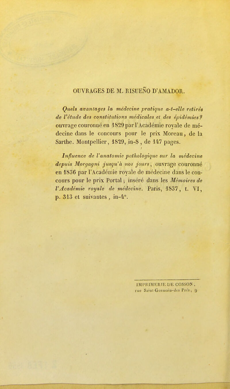 Quels avantages la médecine pratique a-t-elle retirés de Vètude des constitutions médicales et des épidémies? ouvraf^e couronné en d829 par l'Académie royale de mé- decine dans le concours pour le prix Moreau, de la Sarlhe. Montpellier, 1829, in-8, de 147 pages. Influence de l'anatomie pathologique sur la médecine depuis Morgagni jusqu'à nos jours, ouvrage couronné en 1836 par l'Académie royale de médecine dans le con- cours pour le prix Portai ; inséré dans les Mémoires de l'Académie royale de médecine. Paris, 1837, t. VI, p. 313 et suivantes , in-4°. JMI'lîlMKniK DE COS.SON , rue Saint Gcrniaiu-iUs Ti cs , 9