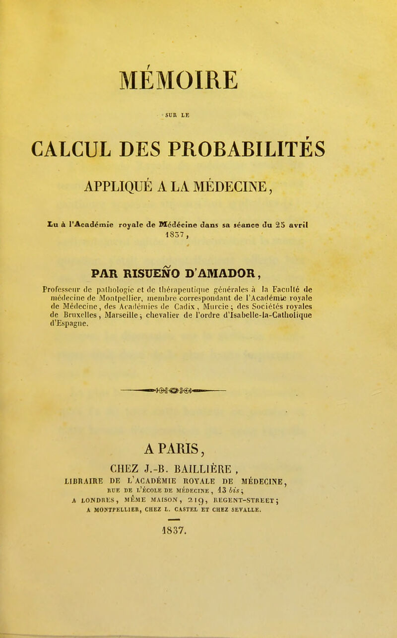 SUR LE r CALCUL DES PROBABILITES APPLIQUÉ A LA MÉDECINE, Iiu à l'Académie royale de Médécine dans sa séance du 25 avril Profcssoiir de palliologic et de lliérnpeiitiqiie géiiérnles à In FaciiKé de niédecinc de Montpellier, membre correspondant de l'Académie ro3'ale de Médecine, des Aeniloniics de Cadix , Murcic; des Sociétés royales de Brnxclles, Marseille ^ chevalier de l'ordre d'Isabelle-la-Gatliolique d'Espagne. 1837 , PAR RISUENO D'AMADOR, 1837.