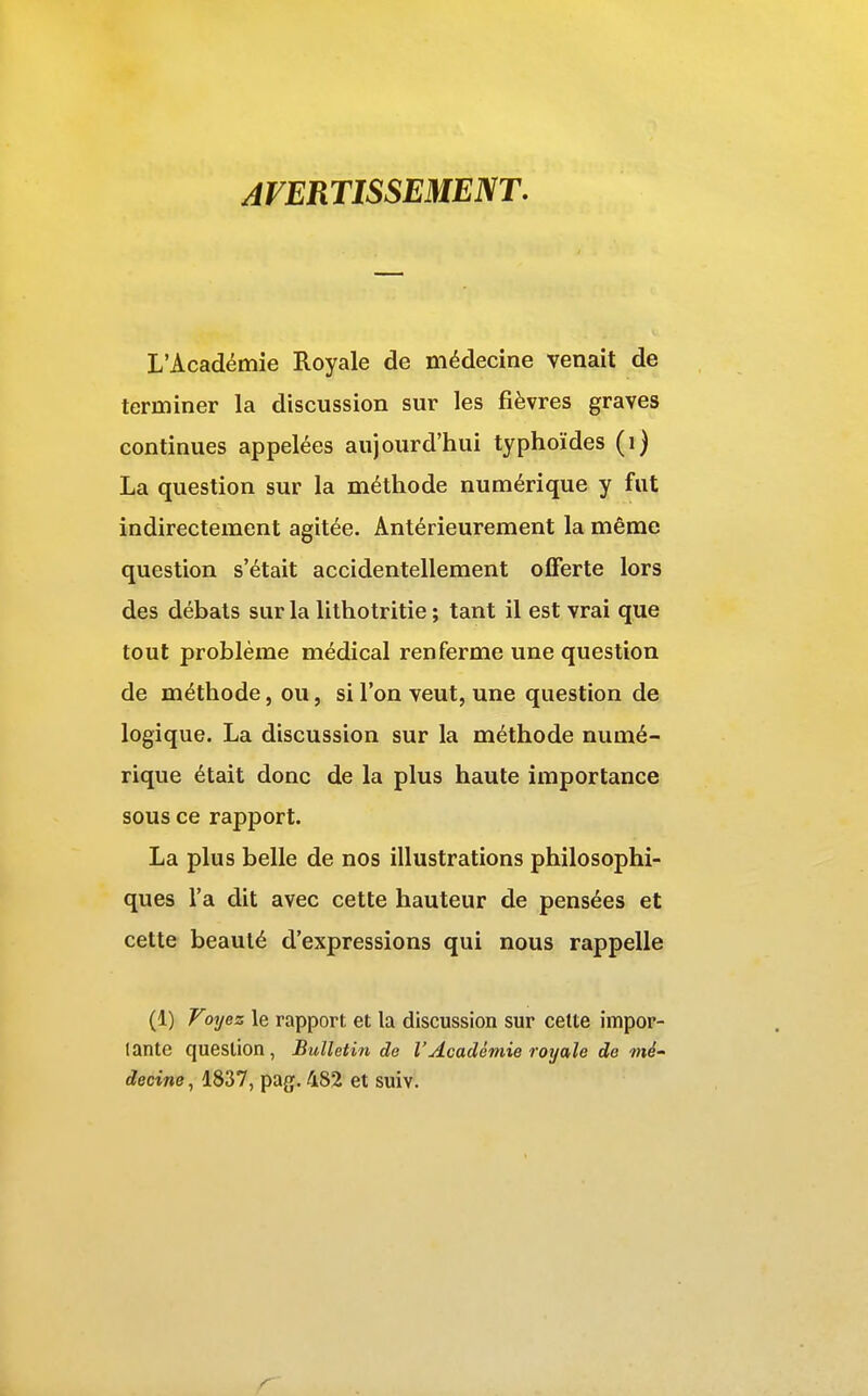 AVERTISSEMENT, L'Académie Royale de médecine venait de terminer la discussion sur les fièvres graves continues appelées aujourd'hui typhoïdes (i) La question sur la méthode numérique y fut indirectement agitée. Antérieurement la même question s'était accidentellement offerte lors des débals sur la lithotritie ; tant il est vrai que tout problème médical renferme une question de méthode, ou, si l'on veut, une question de logique. La discussion sur la méthode numé- rique était donc de la plus haute importance sous ce rapport. La plus belle de nos illustrations philosophi- ques l'a dit avec cette hauteur de pensées et cette beauté d'expressions qui nous rappelle (1) Foyez le rapport et la discussion sur cette impor- tante question , Bulletin de l'Académie royale de mé' decine, 1837, pag. 482 et suiv.