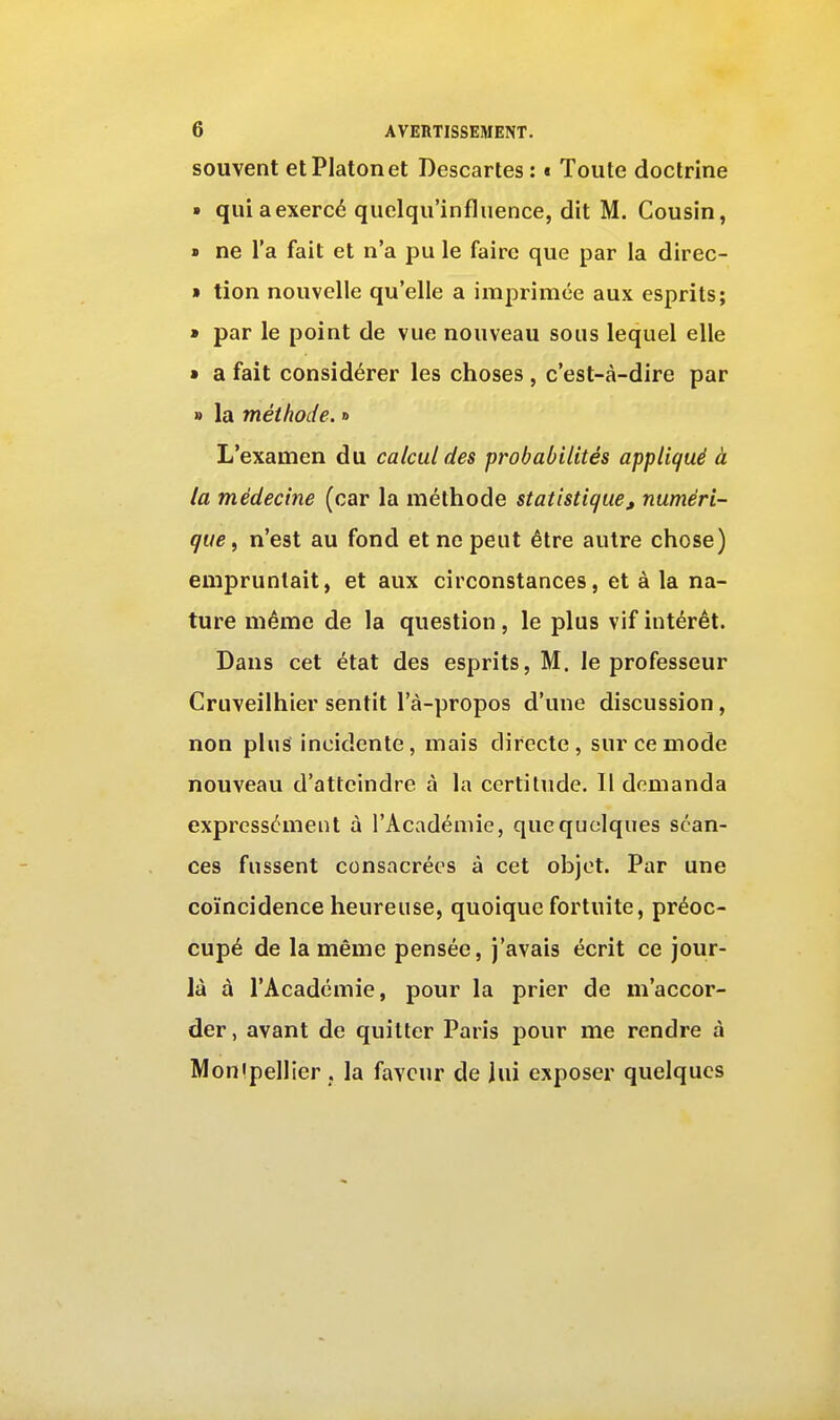 souvent et Platon et Descartes: « Toute doctrine » qui a exercé quelqu'influence, dit M. Cousin, » ne l'a fait et n'a pu le faire que par la direc- » tion nouvelle qu'elle a imprimée aux esprits; » par le point de vue nouveau sous lequel elle » a fait considérer les choses , c'est-à-dire par » la méthode. » L'examen du calcul des probabilités appliqué à la médecine (car la méthode statistique, numéri- que, n'est au fond et ne peut être autre chose) empruntait, et aux circonstances, et à la na- ture même de la question, le plus vif intérêt. Dans cet état des esprits, M. le professeur Cruveilhier sentit l'à-propos d'une discussion, non plus incidente, mais directe, sur ce mode nouveau d'atteindre à la certitude. Il demanda expressément à l'Académie, quequclques séan- ces fussent consacrées à cet objet. Par une coïncidence heureuse, quoique fortuite, préoc- cupé de la même pensée, j'avais écrit ce jour- là à l'Académie, pour la prier de m'accor- der, avant de quitter Paris pour me rendre à Monipellier j la faveur de lui exposer quelques