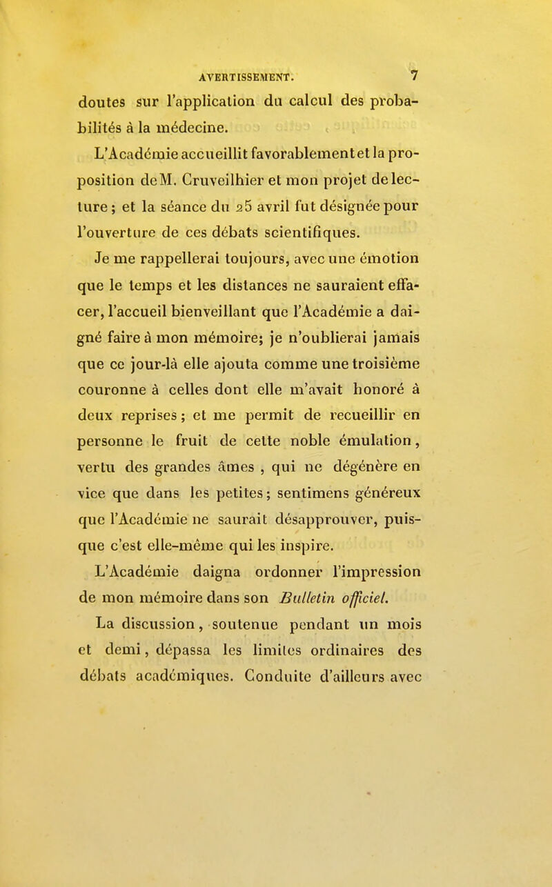 doutes sur l'applicalion du calcul des proba- bilités à la médecine. L'Académie accueillit favorablement et la pro- position deM. Cruveilhier et mon projet de lec- ture ; et la séance du 2 5 avril fut désignée pour l'ouverture de ces débats scientifiques. Je me rappellerai toujours, avec une émotion que le temps et les dislances ne sauraient effa- cer, l'accueil bienveillant que l'Académie a dai- gné faire à mon mémoire; je n'oublierai jamais que ce jour-là elle ajouta comme une troisième couronne à celles dont elle m'avait honoré à deux reprises ; et me permit de recueillir en personne le fruit de celte noble émulation, vertu des grandes âmes , qui ne dégénère en vice que dans les petites ; sentimens généreux que l'Académie ne saurait désapprouver, puis- que c'est elle-même qui les inspire. L'Académie daigna ordonner l'impression de mon mémoire dans son Bulletin officiel. La discussion, soutenue pendant un mois et demi, dépassa les limites ordinaires des débats académiques. Conduite d'ailleurs avec