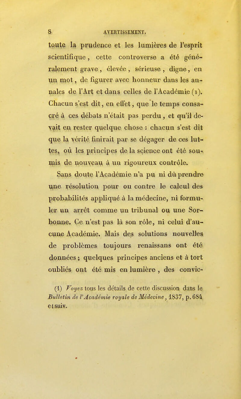 toute la prudence et les lumières de l'esprit scientifique, cette controverse a été géné- ralement grave , élevée , sérieuse , digne, en un mot, de figurer avec honneur dans les an- nales de l'Art et dans celles de l'Académie (i). Chacun s'est dit, en effet, que le temps consa- ç;ré à ces débats n'était pas perdu , et qu'il de- vait en rester quelque chose : chacun s'est dit que la vérité finirait par se dégager de ces lut- tes, où les principes de la sçience ont été sou- ipis de nouveaii à un rigoureux contrôle. Sans doute l'Académie n'a pu ni dû prendre Ujne résolution pour ou contre le calcul des probabilités appliqué à la médecine, ni formu- ler un arrêt comme un tribunal ou une Sor- bonne. Ce n'est pas là son rôle, ni celui d'au- cune Académie. Mais des solutions nouvelles de problèmes toujours renaissans ont été données ; quelques principes anciens et à tort oubliés ont été mis en lumière , des convic- (1) Voyez tous les détails de cette discussion dans le Bulletin de l'Académie royale de Médecine, 1837, p. 684 etsuiv.