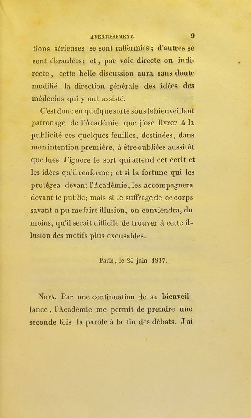 tions sérieuses se sont raffermies ; d'autres se sont ébranlées; et, par Yoie directe ou indi- recte , cette belle discussion aura sans doute modifié la direction générale des idées des médecins qui y ont assisté. C'est donc en quelque sorte sous lebienveillant patronage de l'Académie que j'ose livrer à la publicité ces quelques feuilles, destinées, dans mon intention première, à être oubliées aussitôt que lues. J'ignore le sort qui attend cet écrit et les idées qu'il renferme ; et si la fortune qui les protégea devant l'Académie, les accompagnera devant le public; mais si le suffrage de ce corps savant a pu me faire illusion, on conviendra, du moins, qu'il serait difficile de trouver à cette il- lusion des motifs plus excusables. Paris, le 25 juin 1837. Nota. Par une continuation de sa bienveil- lance , l'Académie me permit de prendre une seconde fois la parole à la fin des débats. J'ai