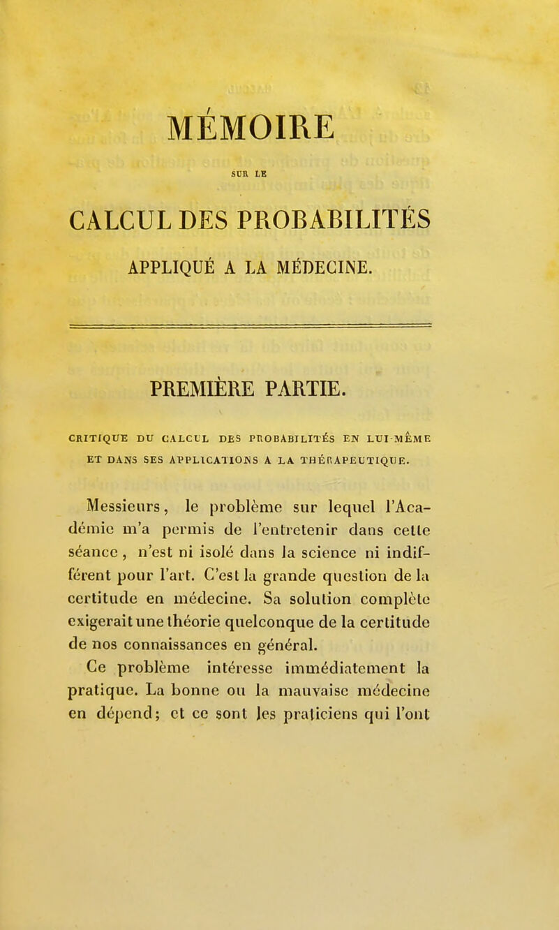 MÉMOIRE scn LE CALCUL DES PROBABILITÉS APPLIQUÉ A LA MÉDECINE. PREMIÈRE PARTIE. CRITIQUE DU CALCUL DES PROBABILITÉS EN LUI MEME ET DANS SES AVPLICATIOHS A LA THÉRAPEUTIQUE. Messieurs, le problème sur lequel l'Aca- démie m'a permis de l'entretenir dans celle séance , n'est ni isolé dans la science ni indif- férent pour l'art. C'est la grande question delà certitude en médecine. Sa solution complète exigerait une théorie quelconque de la certitude de nos connaissances en général. Ce problème intéresse immédiatement la pratique. La bonne ou la mauvaise médecine en dépend; et ce sont Jcs praticiens qui l'ont