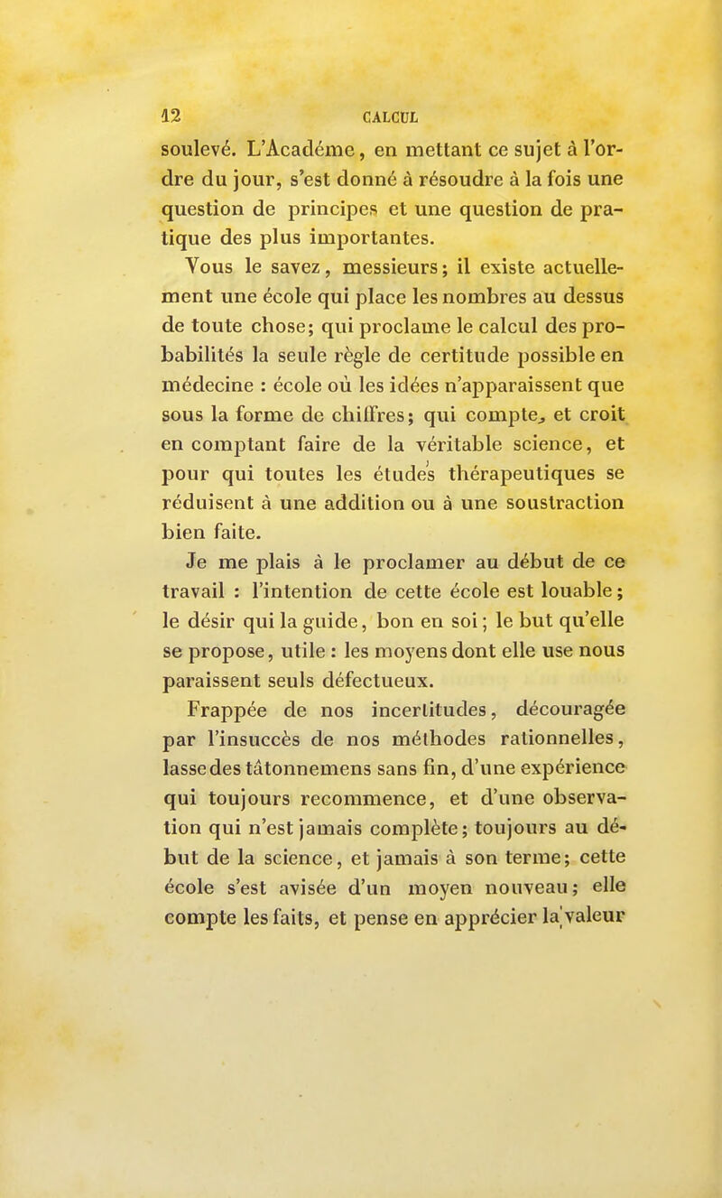 soulevé. L'Académe, en mettant ce sujet à l'or- dre du jour, s'est donné à résoudre à la fois une question de principes et une question de pra- tique des plus importantes. Vous le savez, messieurs ; il existe actuelle- ment une école qui place les nombres au dessus de toute chose; qui proclame le calcul des pro- babilités la seule règle de certitude possible en médecine : école où les idées n'apparaissent que sous la forme de chiffres; qui compte^ et croit en comptant faire de la véritable science, et pour qui toutes les études thérapeutiques se réduisent à une addition ou à une soustraction bien faite. Je me plais à le proclamer au début de ce travail : l'intention de cette école est louable ; le désir qui la guide, bon en soi ; le but qu'elle se propose, utile : les moyens dont elle use nous paraissent seuls défectueux. Frappée de nos incertitudes, découragée par l'insuccès de nos méthodes rationnelles, lasse des tâtonnemens sans fin, d'une expérience qui toujours recommence, et d'une observa- tion qui n'est jamais complète; toujours au dé- but de la science, et jamais à son terme; cette école s'est avisée d'un moyen nouveau; elle compte les faits, et pense en apprécier lajvaleur