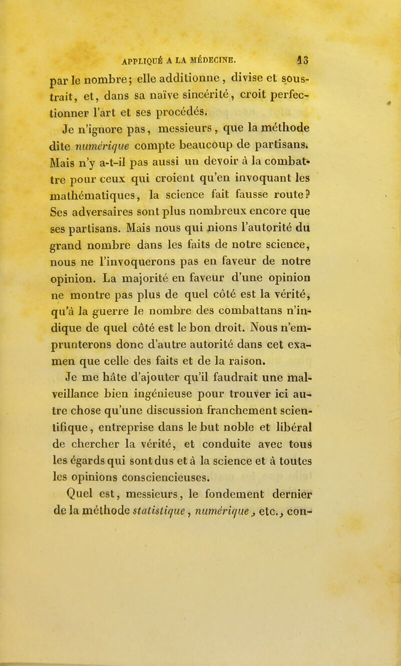 par le nombre; elle additionne, divise et sous- trait, et, dans sa naïve sincérité, croit perfec- tionner l'art et ses procédés. Je n'ignore pas, messieurs, que la méthode dite numérique compte beaucoup de partisans. Mais n'y a-t-il pas aussi un devoir à la combat- tre pour ceux qui croient qu'en invoquant les mathématiques, la science fait fausse route? Ses adversaires sont plus nombreux encore que ses partisans. Mais nous qui nions l'autorité du grand nombre dans les faits de notre science, nous ne l'invoquerons pas en faveur de notre opinion. La majorité en faveur d'une opinion ne montre pas plus de quel côté est la vérité, qu'à la guerre le nombre des combattans n'in- dique de quel côté est le bon droit. Nous n'em- prunterons donc d'autre autorité dans cet exa- men que celle des faits et de la raison. Je me hâte d'ajouter qu'il faudrait une mal- veillance bien ingénieuse pour trouver ici au- tre chose qu'une discussion franchement scien- tifique , entreprise dans le but noble et libéral de chercher la vérité, et conduite avec tous les égards qui sont dus et à la science et à toutes les opinions consciencieuses. Quel est, messieurs, le fondement dernier de la méthode statistique, numérique ^ eic, con-