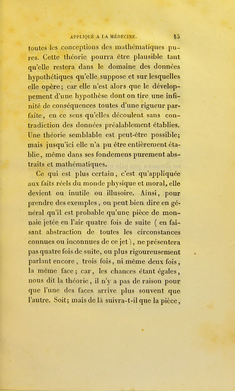 toutes les conceptions des mathématiques pu- res. Celte théorie pourra être plausible tant qu'elle restera dans le domaine des données hypothétiques qu'elle suppose et sur lesquelles elle opère; car elle n'est alors que le dévelop- pement d'une hypothèse dont on tire une infi- nité de conséquences toutes d'une rigueur par- faite, en ce sens qu'elles découlent sans con- tradiction des données préalablement établies. Une théorie semblable est peut-être possible; mais jusqu'ici elle n'a pu être entièrement éta- blie, même dans ses fondemens purement abs- traits et mathématiques. Ce qui est plus certain, c'est qu'appliquée aux faits réels du monde physique et moralj elle devient ou inutile ou illusoire. Ainsi, pour prendre des exemples , on peut bien dire en gé- néral qu'il est probable qu'une pièce de mon- naie jetée en l'air quatre fois de suite ( en fai- sant abstraction de toutes les circonstances connues ou inconnues de ce jet), ne présentera pas quatre fois de suite, ou plus rigoureusement parlant encore , trois fois, ni même deux fois, la même face; car, les chances étant égales, nous dit la théorie, il n'y a pas de raison pour que l'une des faces arrive plus souvent que l'autre. Soit; mais de là suivra-t-il que la pièce,