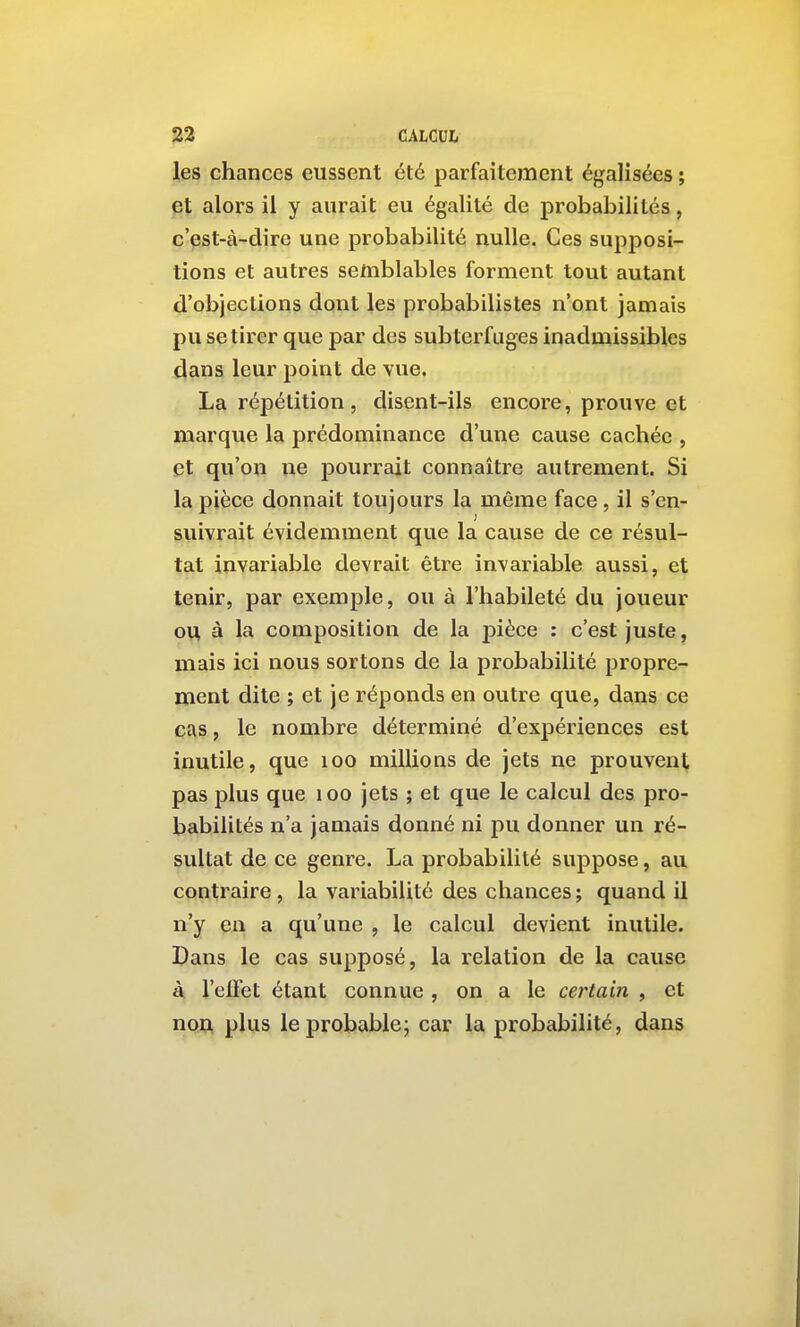 les chances eussent été parfaitement égalisées ; et alors il y aurait eu égalité de probabilités, c'est-à-dire une probabilité nulle. Ces supposi- tions et autres semblables forment tout autant d'objections dont les probabilistes n'ont jamais pu se tirer que par des subterfuges inadmissibles dans leur point de vue. La répétition, disent-ils encore, prouve et marque la prédominance d'une cause cachée , et qu'on ne pourrait connaître autrement. Si la pièce donnait toujours la même face, il s'en- suivrait évidemment que la cause de ce résul- tat invariable devrait être invariable aussi, et tenir, par exemple, ou à l'habileté du joueur ou à la composition de la pièce : c'est juste, mais ici nous sortons de la probabilité propre- ment dite ; et je réponds en outre que, dans ce cas, le nombre déterminé d'expériences est inutile, que loo millioQS de jets ne prouvent pas plus que loo jets ; et que le calcul des pro- babilités n'a jamais donné ni pu donner un ré- sultat de ce genre. La probabilité suppose, au contraire , la variabilité des chances ; quand il n'y eu a qu'une , le calcul devient inutile. Dans le cas supposé, la relation de la cause à l'eifet étant connue , on a le certain , et non plus le probable; car la probabilité, dans