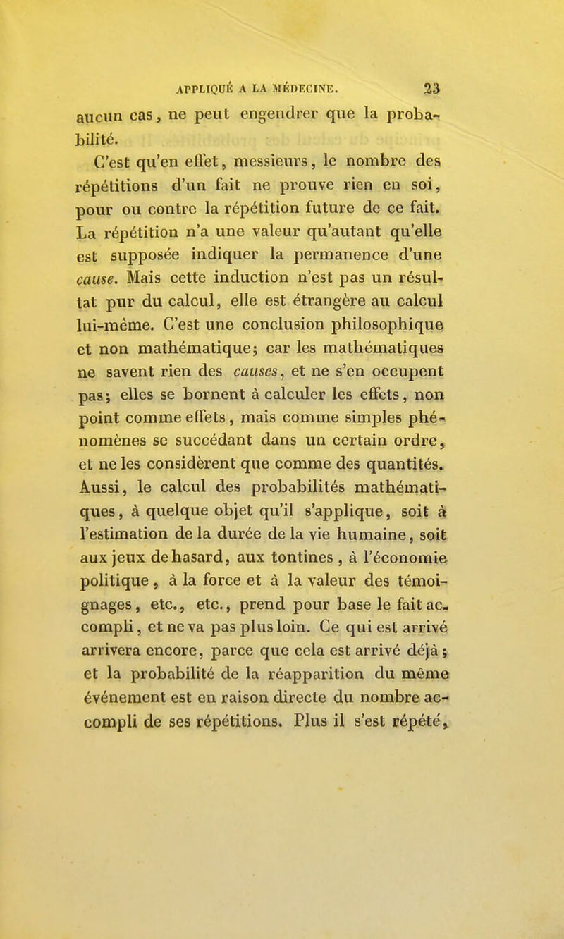 I APPLIQUÉ A LA MÉDECINE. 23 aucun cas, ne peut engendrer que la proba- bilité. C'est qu'en effet, messieurs, le nombre des répétitions d'un fait ne prouve rien en soi, pour ou contre la répétition future de ce fait. La répétition n'a une valeur qu'autant qu'elle est supposée indiquer la permanence d'une cause. Mais cette induction n'est pas un résul- tat pur du calcul, elle est étrangère au calcul lui-même. C'est une conclusion philosophique et non mathématique; car les mathématiques ne savent rien des causes, et ne s'en occupent pas ; elles se bornent à calculer les effets, non point comme effets, mais comme simples phé- nomènes se succédant dans un certain ordre, et ne les considèrent que comme des quantités. Aussi, le calcul des probabilités mathémati- ques , à quelque objet qu'il s'applique, soit à l'estimation de la durée de la vie humaine, soi| aux jeux de hasard, aux tontines , à l'économiet politique, à la force et à la valeur des témoi- gnages, etc., etc., prend pour base le fait ac- compli , et ne va pas plus loin. Ce qui est arrivé arrivera encore, parce que cela est arrivé déjà ; et la probabilité de la réapparition du même événement est en raison directe du nombre ac- compli de ses répétitions. Plus il s'est répété, i