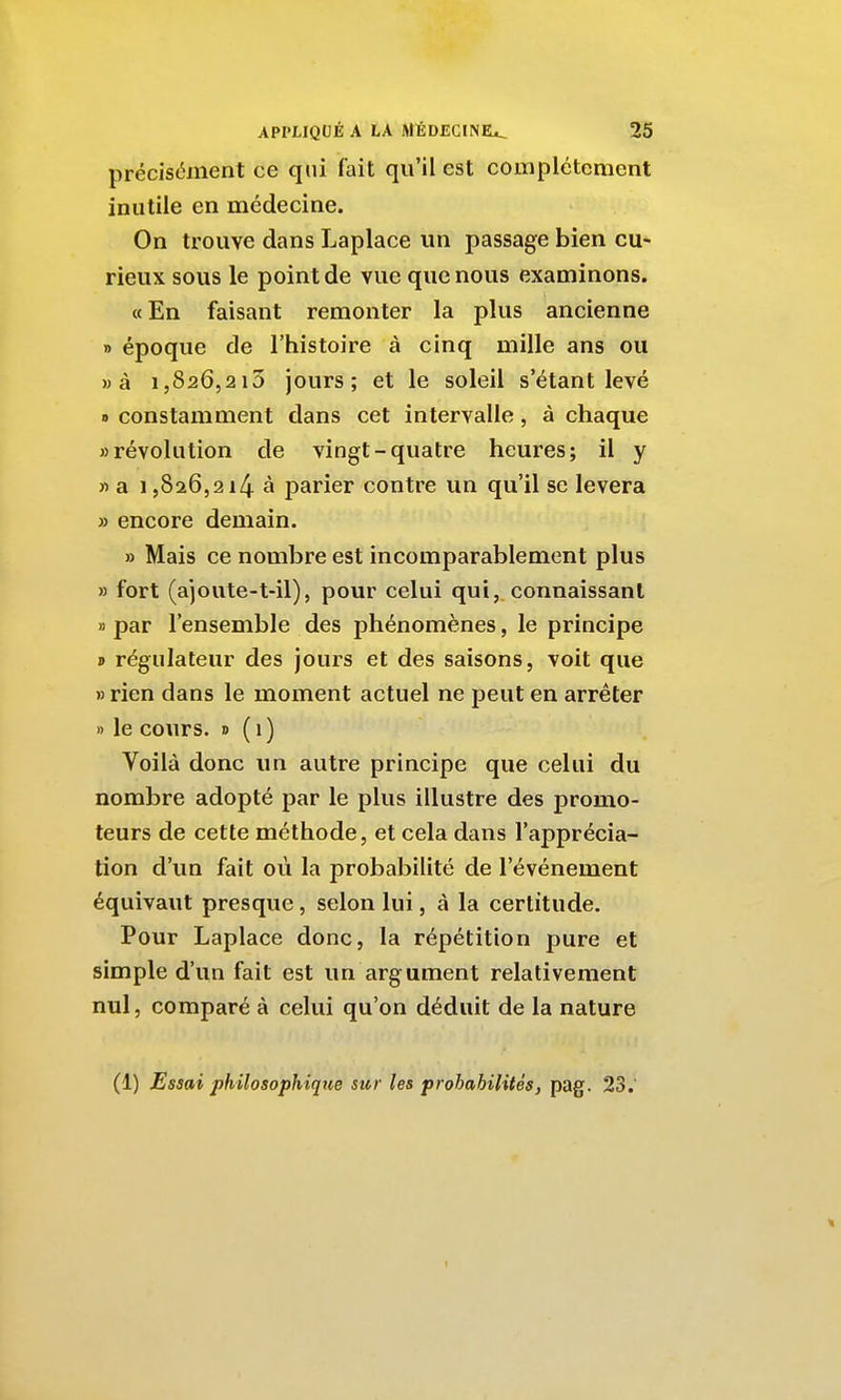 précisément ce qui fait qu'il est complètement inutile en médecine. On trouve dans Laplace un passage bien cu- rieux sous le point de vue que nous examinons. «En faisant remonter la plus ancienne » époque de l'histoire à cinq mille ans ou »à 1,826,213 jours; et le soleil s'étant levé » constamment dans cet intervalle, à chaque «révolution de vingt-quatre heures; il y « a 1,826,214 à parier contre un qu'il se lèvera » encore demain. » Mais ce nombre est incomparablement plus » fort (a)oute-t-il), pour celui qui, connaissant » par l'ensemble des phénomènes, le principe » régulateur des jours et des saisons, voit que » rien dans le moment actuel ne peut en arrêter » le cours. » ( i ) Voilà donc un autre principe que celui du nombre adopté par le plus illustre des promo- teurs de cette méthode, et cela dans l'apprécia- tion d'un fait où la probabilité de l'événement équivaut presque, selon lui, à la certitude. Pour Laplace donc, la répétition pure et simple d'un fait est un argument relativement nul, comparé à celui qu'on déduit de la nature (1) Essai philosophique sur les prohabilités, pag. 23. 1