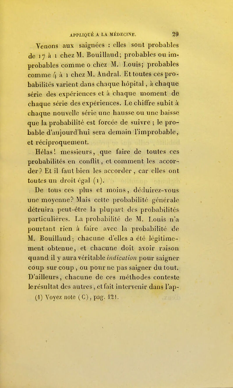 Venons aux saignées : elles sont probables de 17 à 1 chez M. Bouillaiid; probables ou im- probables comme o chez M. Louis; probables comme 4 à i chez M. Andral. Et toutes ces pro- babilités varient dans chaque hôpital, à chaque série des expériences et à chaque moment de chaque série des expériences. Le chiffre subit à chaque nouvelle série une hausse ou une baisse que la probabilité est forcée de suivre ; le pro- bable d'aujourd'hui sera demain l'improbable, et réciproquement. Hélas! messieurs, que faire de toutes ces probabilités en conflit, et comment les accor- der? Et il faut bien les accorder, car elles ont toutes un droit égal (i). De tous ces plus et moins, déduirez-vous une moyenne? Mais celte probabilité générale détruira peut-être la plupart des probabilités particulières. La probabilité de M. Louis n'a pourtant rien à faire avec la probabilité de M. Bouillaud ; chacune d'elles a été légitime- ment obtenue, et chacune doit avoir raison quand il y aura véritable indicalioii pour saigner coup sur coup , ou pour ne pas saigner du tout. D'ailleurs, chacune de ces méthodes conteste le résultat des autres, etfait intervenir dans l'ap-