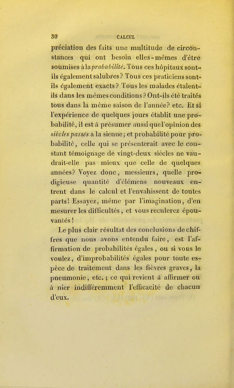 préciation des faits une multitude de circon- stances qui ont besoin elles-mêmes d'être soumises a\aprobabilité. Tous ces hôpitaux sont- ils également salubres ? Tous ces praticiens sont- ils également exacts? Tous les malades étaient- ils dans les mêmes conditions ? Ont-ils été traités tous dans la même saison de l'année? etc. Et si l'expérience de quelques jours établit une pro- babilité, il est à présumer aussi quel'opinion des siècles passés a la sienne; et probabilité pour pro- babilité , celle qui se présenterait avec le con- stant témoignage de vingt-deux siècles ne vau- drait-elle pas mieux que celle de quelques années? Voyez donc, messieurs, quelle pro- digieuse quantité d'élémens nouveaux en- trent dans le calcul et l'envahissent de toutes parts! Essayez, même par l'imagination, d'en mesurer les difficultés , et vous reculerez épou- vantés ! Le plus clair résultat des conclusions de chif- fres que nous avons entendu faire, est l'af- firmation de probabilités égales , ou si vous le voulez, d'improbabilités égales pour toute es- pèce de traitement dans les fièvres graves, la pneumonie, etc. ; ce qui revient à affirmer ou à nier indifféremment refïïcacité de chacun d'eux.