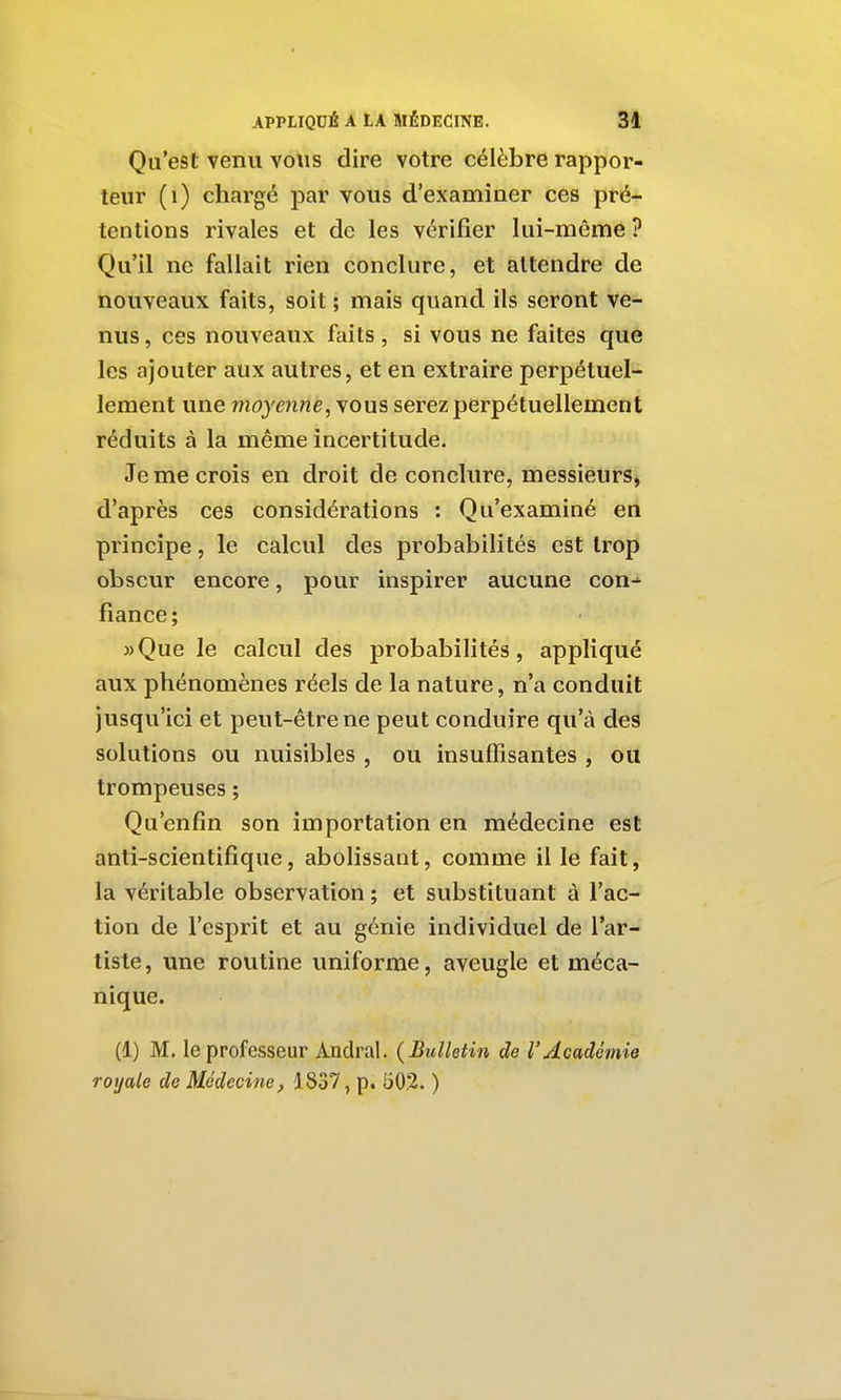 Qu'est venu vous dire votre célèbre rappor- teur (i) chargé par vous d'examiner ces pré- tentions rivales et de les vérifier lui-même ? Qu'il ne fallait rien conclure, et attendre de nouveaux faits, soit ; mais quand ils seront ve- nus , ces nouveaux faits , si vous ne faites que les ajouter aux autres, et en extraire perpétuel- lement une moyenne, vous serez perpétuellement réduits à la même incertitude. Je me crois en droit de conclure, messieurs, d'après ces considérations : Qu'examiné en principe, le calcul des probabilités est trop obscur encore, pour inspirer aucune con-' fiance; » Que le calcul des probabilités, appliqué aux phénomènes réels de la nature, n'a conduit jusqu'ici et peut-être ne peut conduire qu'à des solutions ou nuisibles , ou insuffisantes , ou trompeuses ; Qu'enfin son importation en médecine est anti-scientifique, abolissant, comme il le fait, la véritable observation ; et substituant à l'ac- tion de l'esprit et au génie individuel de l'ar- tiste , une routine uniforme, aveugle et méca- nique. (1) M. le professeur Andral. {Bulletin de VAcadémie royale de Médecine, 1837, p. 502. )