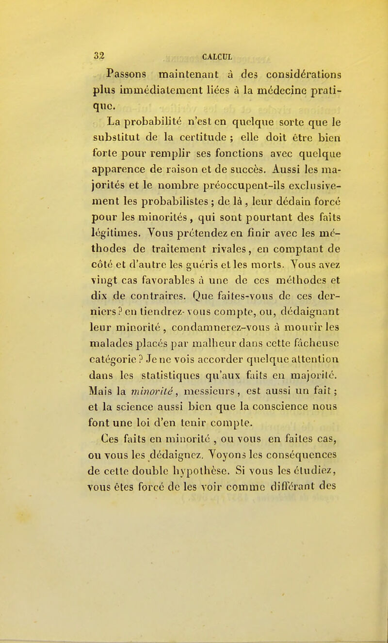 Passons maintenant à des considérations plus immédiatement liées à la médecine prati- que. La probabilité n'est en quoique sorte que le substitut de la certitude ; elle doit être bien forte pour remplir ses fonctions avec quelque apparence de raison et de succès. Aussi les ma- jorités et le nombre préoccupent-ils exclusive- ment les probabilistes ; de là , leur dédain forcé pour les minorités, qui sont pourtant des faits légitimes. Vous prétendez en finir avec les mé- thodes de traitement rivales, en comptant de côté et d'autre les guéris et les morts. Vous avez vingt cas favorables à une de ces méthodes et dix de contraires. Que faites-vous de ces der- niers? en tiendrez- vous compte, ou, dédaignant leur minorité, condamnerez-vous à mourir les malades placés par malheur dans cette fâcheuse catégorie ? Je ne vois accorder quelque attention dans les statistiques qu'aux faits en majorilé. Mais la minorité, messieurs, est aussi un fait; et la science aussi bien que la conscience nous font une loi d'en tenir compte. Ces faits en minorité , ou vous en faites cas, ou vous les dédaignez. Yoyons les conséquences de cette double hypothèse. Si vous les éludiez, vous êtes forcé de les voir comme différant des