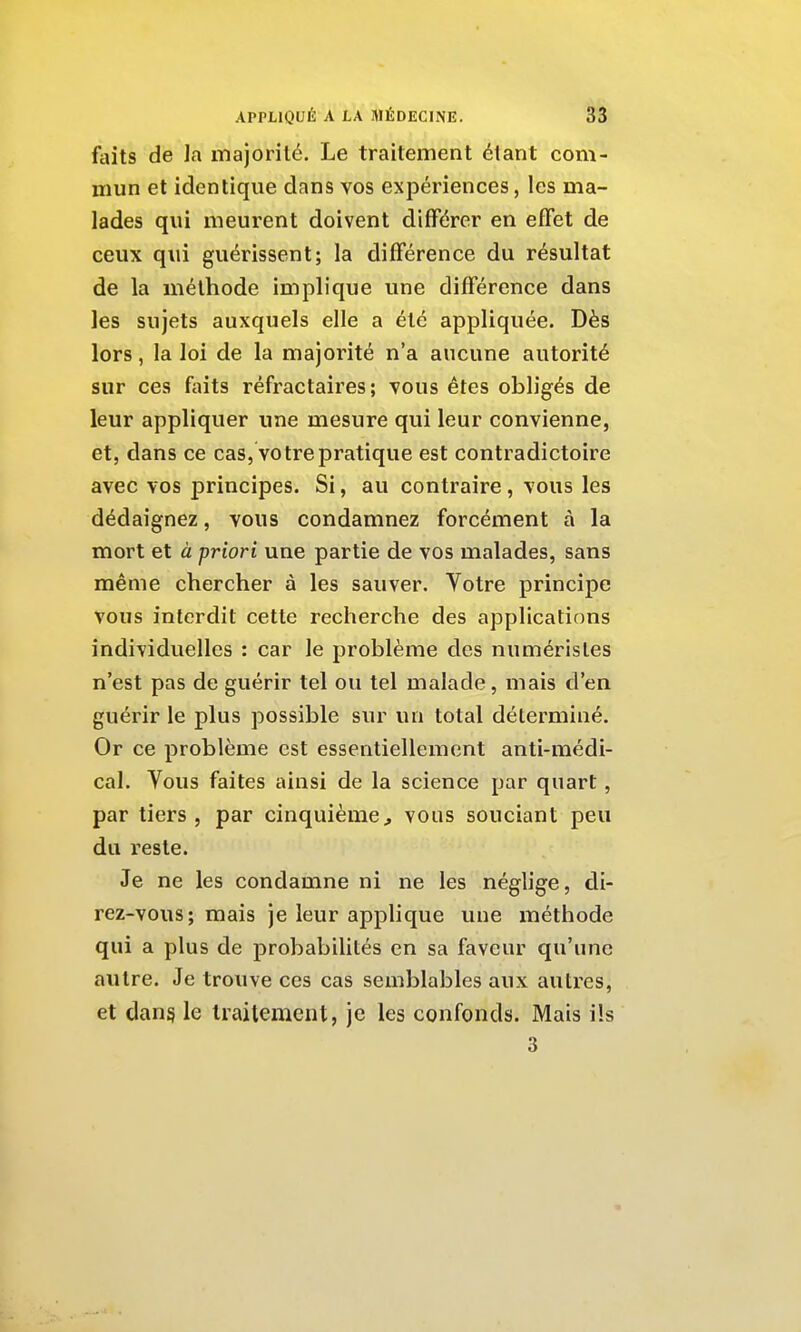 1 APPLIQUÉ A LA MÉDECINE. 3'3 I faits de la itiajorilé. Le traitement étant com- mun et identique dans vos expériences, les ma- i lades qui meurent doivent différer en effet de ; ceux qui guérissent; la différence du résultat de la méthode implique une différence dans les sujets auxquels elle a été appliquée. Dès lors, la loi de la majorité n'a aucune autorité ■ sur ces ftiits réfractaires ; vous êtes obligés de ; leur appliquer une mesure qui leur convienne, j et, dans ce cas, votre pratique est contradictoire avec vos principes. Si, au contraire , vous les dédaignez, vous condamnez forcément à la ' mort et à priori une partie de vos malades, sans J même chercher à les sauver. Votre principe j vous interdit cette recherche des applicaticms i individuelles : car le problème des numérisles j n'est pas de guérir tel ou tel malade, mais d'en guérir le plus possible sur un total déterminé. j Or ce problème est essentiellement anti-médi- i cal. Vous faites ainsi de la science par quart, par tiers, par cinquième^ vous souciant peu du reste. Je ne les condamne ni ne les néglige, di- rez-vous; mais je leur applique une méthode qui a plus de probabilités en sa faveur qu'une i autre. Je trouve ces cas semblables aux autres, et dan§ le traitement, je les confonds. Mais ils 3 i