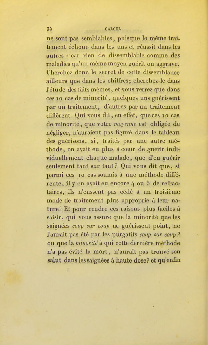 ne sont pas semblables, puisque le knême trai- tement échoue dans les uns et réussit dans les autres : car rien de dissemblable comme des maladies qu'un même moyen guérit ou aggrave. Cherchez donc le secret de cette dissemblance ailleurs que dans les chiffres; cherchez-le dans l'étude des faits mêmes, et vous verrez que dans ces 10 cas de minorité, quelques uns guérissent par un traitement, d'autres par un traitement différent. Qui vous dit, en effet, que ces lo cas de minorité, que votre moyoïne est obligée de négliger, n'auraient pas figuré dans le tableau des guérisons, si, traités par une autre mé- thode, on avait eu plus à cœur de guérir indi- viduellement chaque malade, que d'en guérir seulement tant sur tant? Qui vous dit que, si parmi ces lo cas soumis à une méthode diffé- rente, il y en avait eu encore 4 ou 5 de réfrac- taires, ils n'eussent pas cédé à un troisième mode de traitement plus approprié à leur na- ture? Et pour rendre ces raisons plus faciles à saisir, qui vous assure que la minorité que les saignées coup sur coup ne guérissent point, ne l'aurait pas été par les purgatifs coup sur coup ? ou que la minorité à qui cette dernière méthode n'a pas évité la mort, n'aurait pas trouvé son salut dans les saignées à haute dose? et qu'enfm