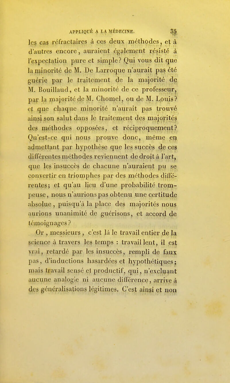 leç cas réfractaires à ces deux méthodes, et à d'autres encore, auraient également rjésisté à l'expectation pure et simple ? Qui vous dit que la minorité de M. De Larroque n'aurait pas été guérie par le traitement de la majorité de M. Bouillaud, et la minorité de ce professeur, par la majorité de M. Chomel, ou de M. Louis? et que chaque minorité n'aurait pas trouvé ainsi son salut dans le traitement des majorités des méthodes opposées, et réciproquement? Qu'est-ce qui nous prouve donc, même en admettant par hypothèse que les succès de ces différentes méthodes reviennent de droit à l'art, que les insuccès de chacune n'auraient pii se convertir en triomphes par des méthodes diffé- rentes; et qu'au lieu d'une probabilité trom- peuse , nous n'aurions pas obtenu une certitude absolue, puisqu'à la place des majorités nous aurions unanimité de guérisons, et accord de témoignages ? Or , messieurs, c'est là le travail entier de la science à travers les temps : travail lent, il est vrai, retardé par les insuccès, rempli de faux pas, d'inductions hasardées et hypothétiques; mais travail sensé et productif, qui, n'excluant aucune analogie ni aucune différence, arrive à des généralisations légitimes. C'est ainsi et non