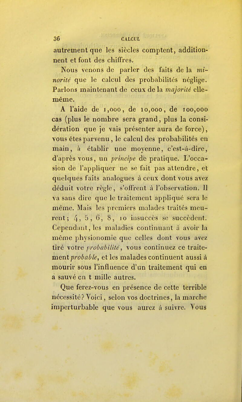 autrement que les siècles comptent, addition- nent et font des chiffres. Nous venons de parler des faits de la mi- norité que le calcul des probabilités néglige. Parlons maintenant de ceux de la majorilè elle- même. A l'aide de i,ooo, de 10,000, de 100,000 cas (plus le nombre sera grand, plus la consi- dération que je vais présenter aura de force), vous êtes parvenu, le calcul des probabilités en main, à établir une moyenne, c'est-à-dire, d'après vous, un principe dfe pratique. L'occa- sion de l'appliquer ne se fait pas attendre, et quelques faits analogues à ceux dont vous avez déduit votre règle, s'offrent à l'observation. Il va sans dire que le traitement appliqué sera le même. Mais les premiers malades traités meu- rent; 4? 5> 6, 8, 10 insuccès se succèdent. Cependant, les maladies continuant à avoir la même physionomie que celles dont vous avez tiré votre probabilité, vous continuea ce traite- ment ;;ro^fl/i/6, et les malades continuent aussi à mourir sous l'influence d'un traitement qui en a sauvé en t mille autres. Que ferez-vous en présence de cette terrible nécessité? Voici, selon vos doctrines, la marche imperturbable que vous aurez à suivre. Vous